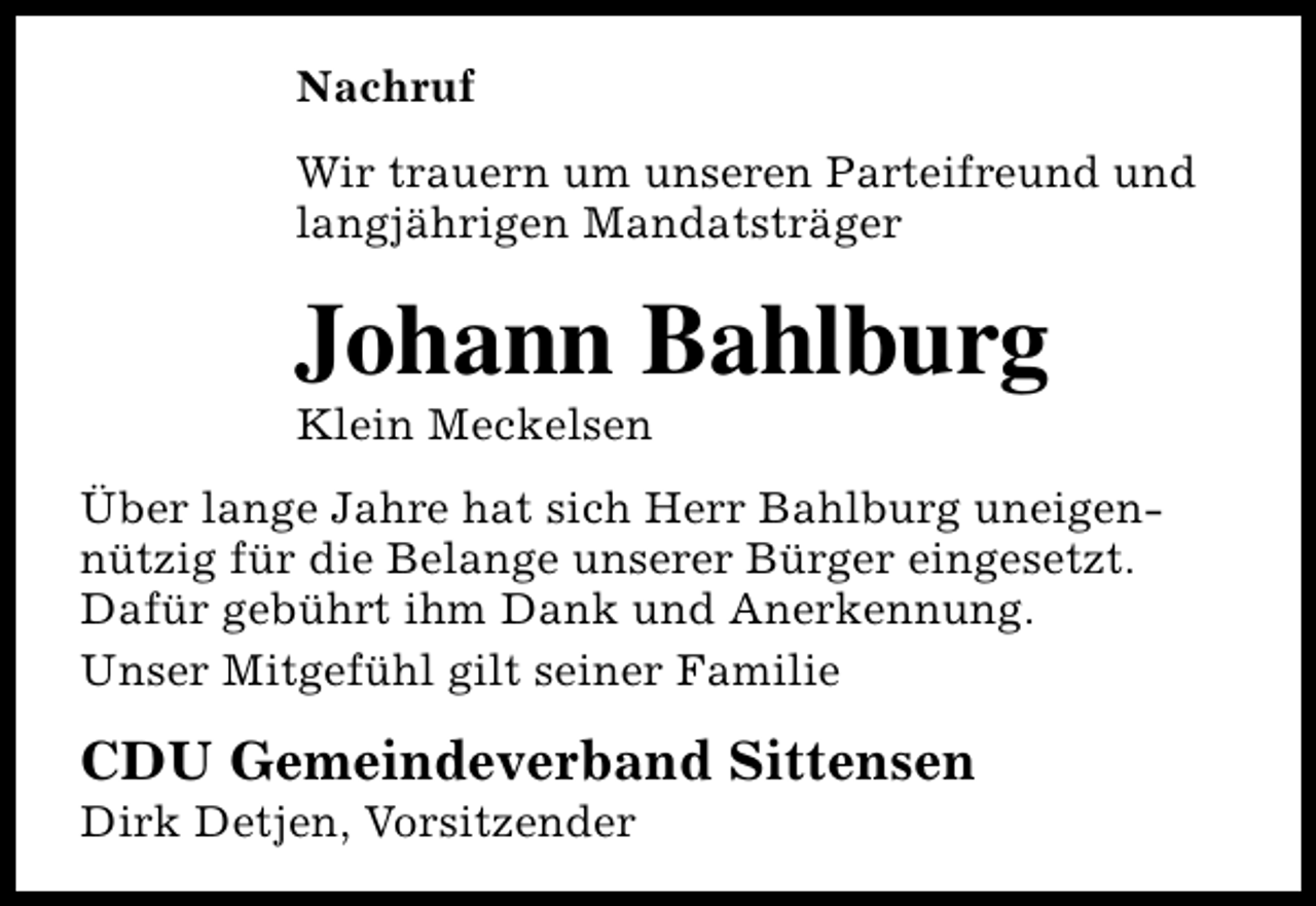 <p>Nachruf<br />Wir trauern um unseren Parteifreund und<br />langjährigen Mandatsträger</p><p>Johann Bahlburg<br />Klein Meckelsen</p><p>Über lange Jahre hat sich Herr Bahlburg uneigennützig für die Belange unserer Bürger eingesetzt.<br />Dafür gebührt ihm Dank und Anerkennung.<br />Unser Mitgefühl gilt seiner Familie</p><p>CDU Gemeindeverband Sittensen<br />Dirk Detjen, Vorsitzender</p>