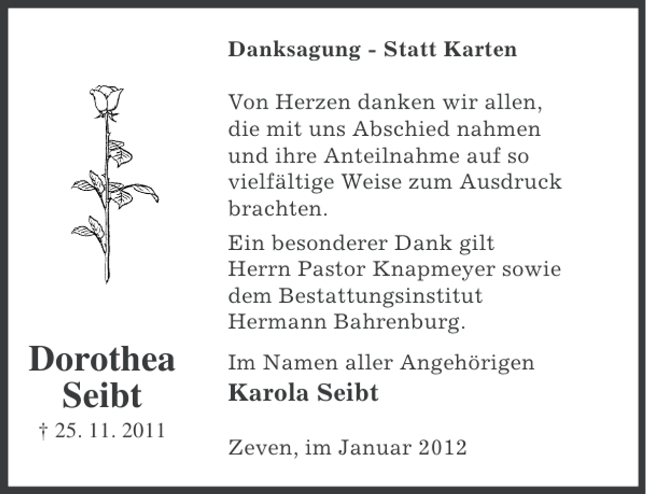 <p>Danksagung - Statt Karten<br />Von Herzen danken wir allen,<br />die mit uns Abschied nahmen<br />und ihre Anteilnahme auf so<br />vielfältige Weise zum Ausdruck<br />brachten.<br />Ein besonderer Dank gilt<br />Herrn Pastor Knapmeyer sowie<br />dem Bestattungsinstitut<br />Hermann Bahrenburg.</p><p>Dorothea<br />Seibt<br />† 25. 11. 2011</p><p>Im Namen aller Angehörigen</p><p>Karola Seibt<br />Zeven, im Januar 2012</p>