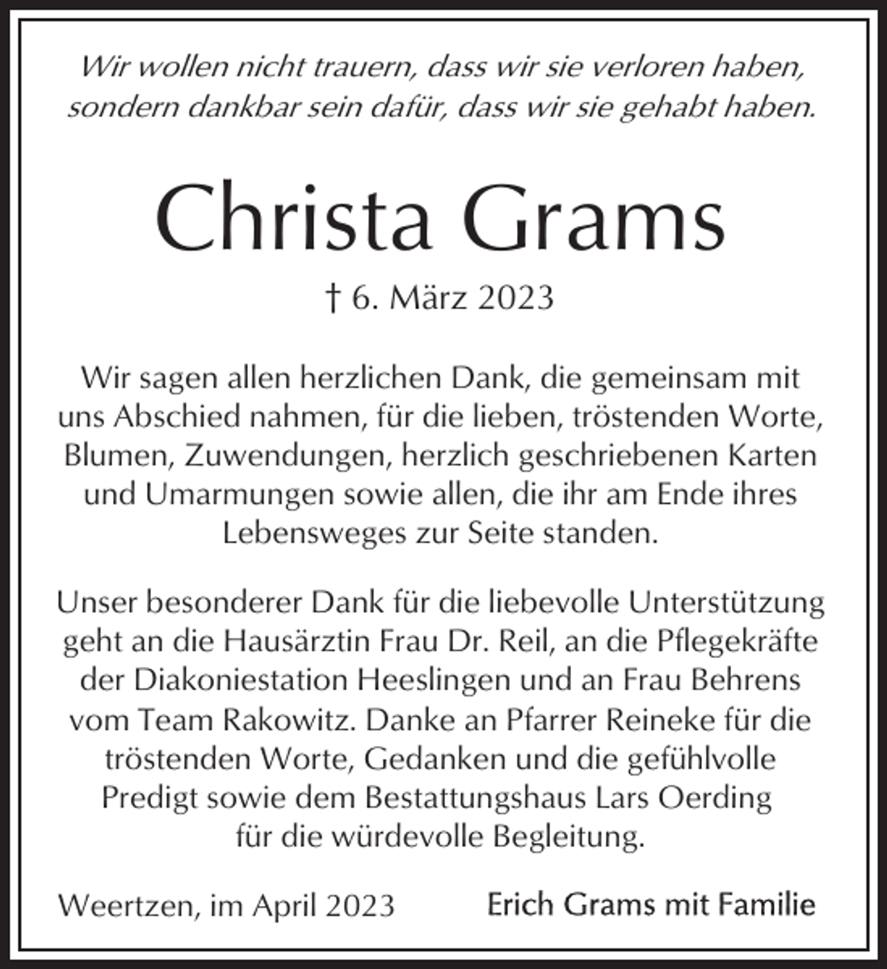 <p>Wir wollen nicht trauern, dass wir sie verloren haben,<br />sondern dankbar sein dafür, dass wir sie gehabt haben.</p><p>Christa Grams<br />† 6. März 2023<br />Wir sagen allen herzlichen Dank, die gemeinsam mit<br />uns Abschied nahmen, für die lieben, tröstenden Worte,<br />Blumen, Zuwendungen, herzlich geschriebenen Karten<br />und Umarmungen sowie allen, die ihr am Ende ihres<br />Lebensweges zur Seite standen.<br />Unser besonderer Dank für die liebevolle Unterstützung<br />geht an die Hausärztin Frau Dr. Reil, an die Pflegekräfte<br />der Diakoniestation Heeslingen und an Frau Behrens<br />vom Team Rakowitz. Danke an Pfarrer Reineke für die<br />tröstenden Worte, Gedanken und die gefühlvolle<br />Predigt sowie dem Bestattungshaus Lars Oerding<br />für die würdevolle Begleitung.<br />Weertzen, im April 2023</p>