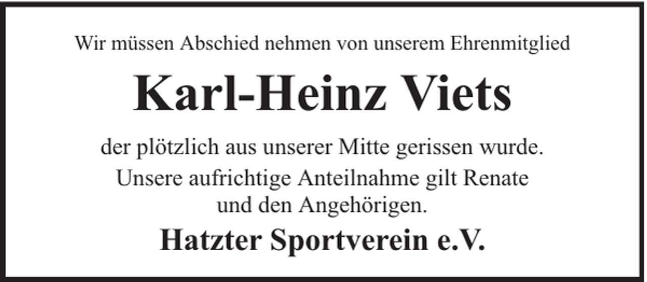 <p>Wir müssen Abschied nehmen von unserem Ehrenmitglied</p><p>Karl-Heinz Viets<br />der plötzlich aus unserer Mitte gerissen wurde.<br />Unsere aufrichtige Anteilnahme gilt Renate<br />und den Angehörigen.</p><p>Hatzter Sportverein e.V.</p>