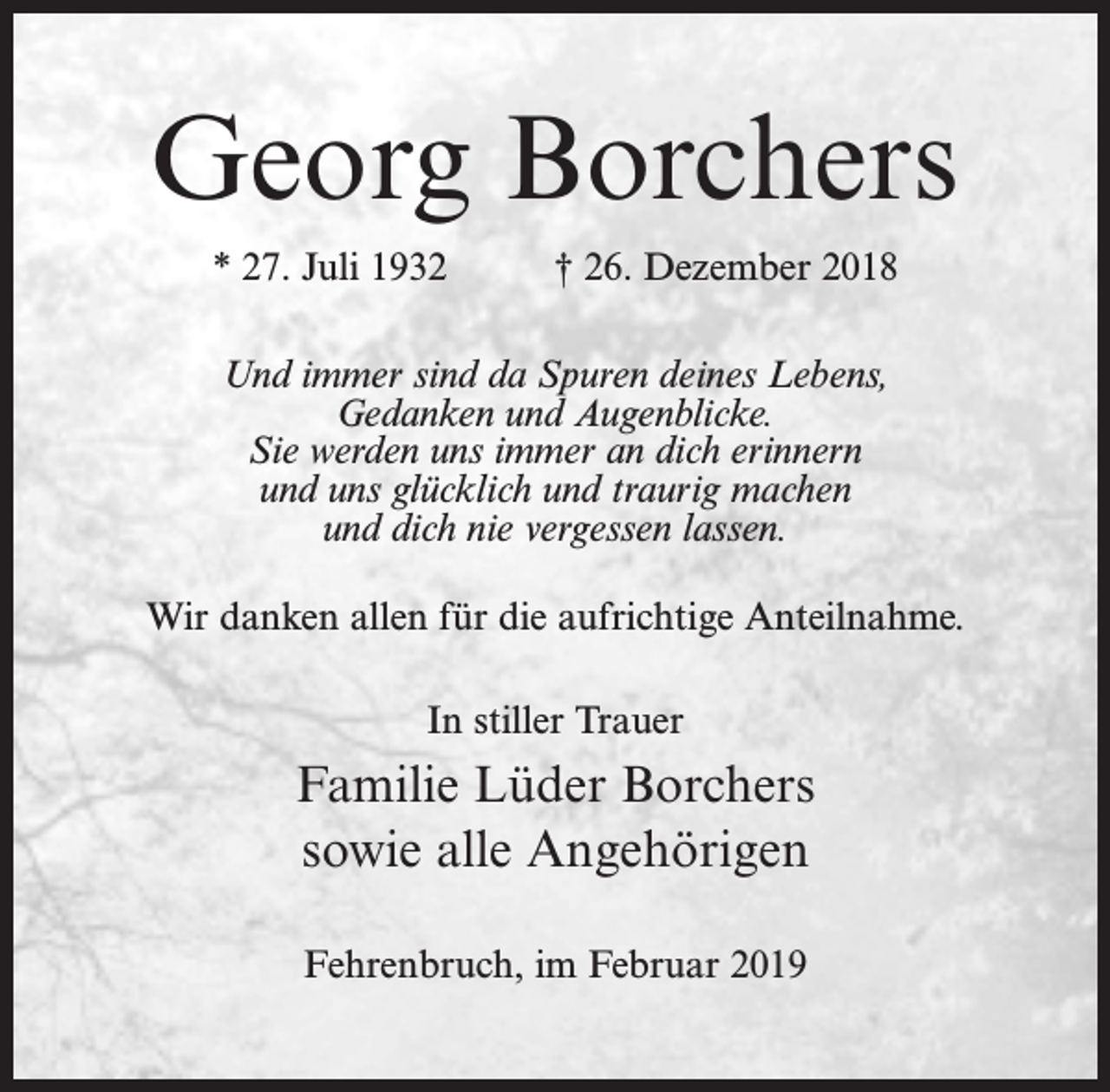 <p>Georg Borchers<br />* 27. Juli 1932</p><p>† 26. Dezember 2018</p><p>Und immer sind da Spuren deines Lebens,<br />Gedanken und Augenblicke.<br />Sie werden uns immer an dich erinnern<br />und uns glücklich und traurig machen<br />und dich nie vergessen lassen.<br />Wir danken allen für die aufrichtige Anteilnahme.<br />In stiller Trauer</p><p>Familie Lüder Borchers<br />sowie alle Angehörigen<br />Fehrenbruch, im Februar 2019</p>