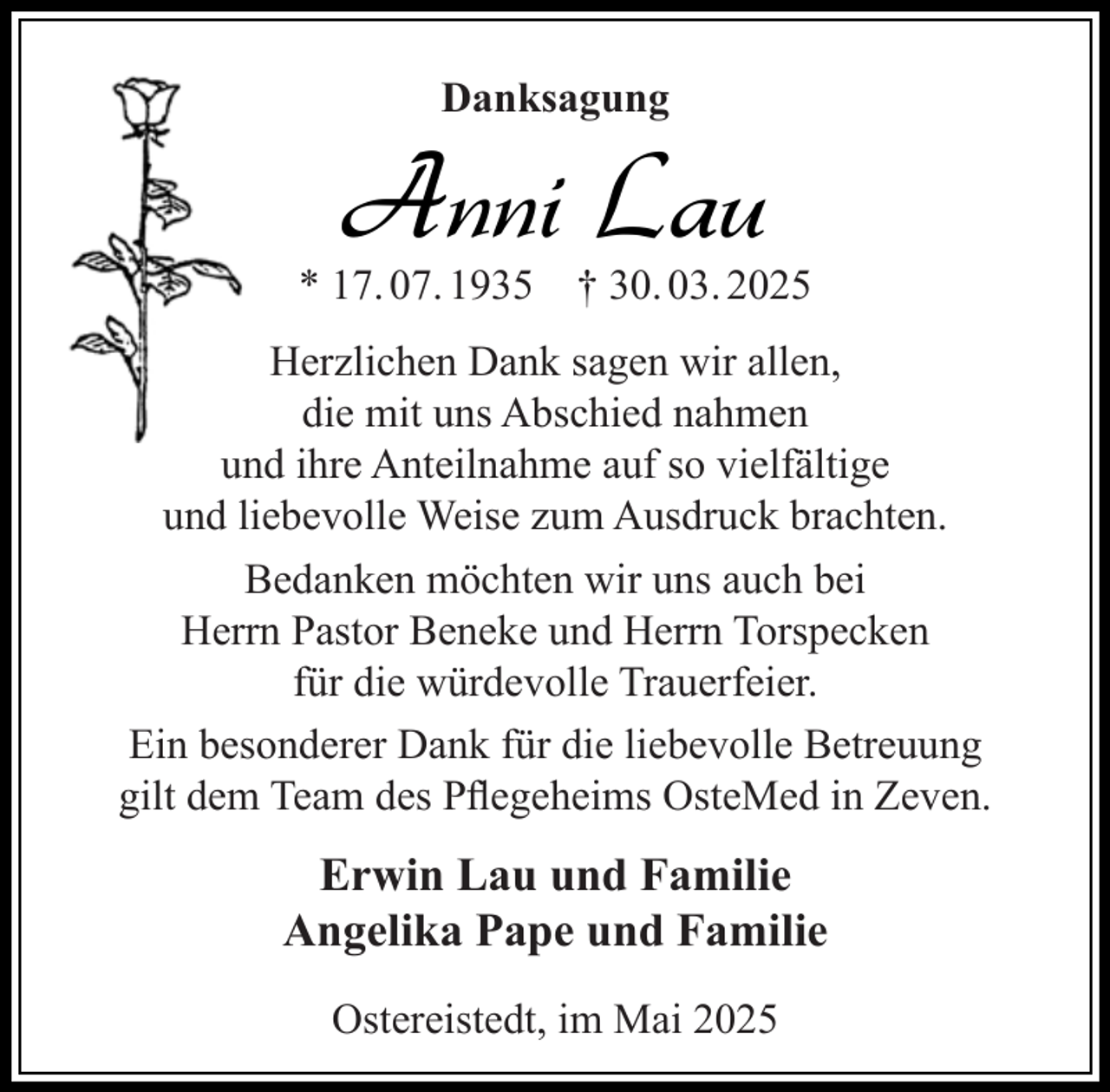 <p>Danksagung</p><p>Anni Lau</p><p>* 17. 07. 1935</p><p>† 30. 03. 2025</p><p>Herzlichen Dank sagen wir allen,<br />die mit uns Abschied nahmen<br />und ihre Anteilnahme auf so vielfältige<br />und liebevolle Weise zum Ausdruck brachten.<br />Bedanken möchten wir uns auch bei<br />Herrn Pastor Beneke und Herrn Torspecken<br />für die würdevolle Trauerfeier.<br />Ein besonderer Dank für die liebevolle Betreuung<br />gilt dem Team des Pﬂegeheims OsteMed in Zeven.</p><p>Erwin Lau und Familie<br />Angelika Pape und Familie<br />Ostereistedt, im Mai 2025</p>