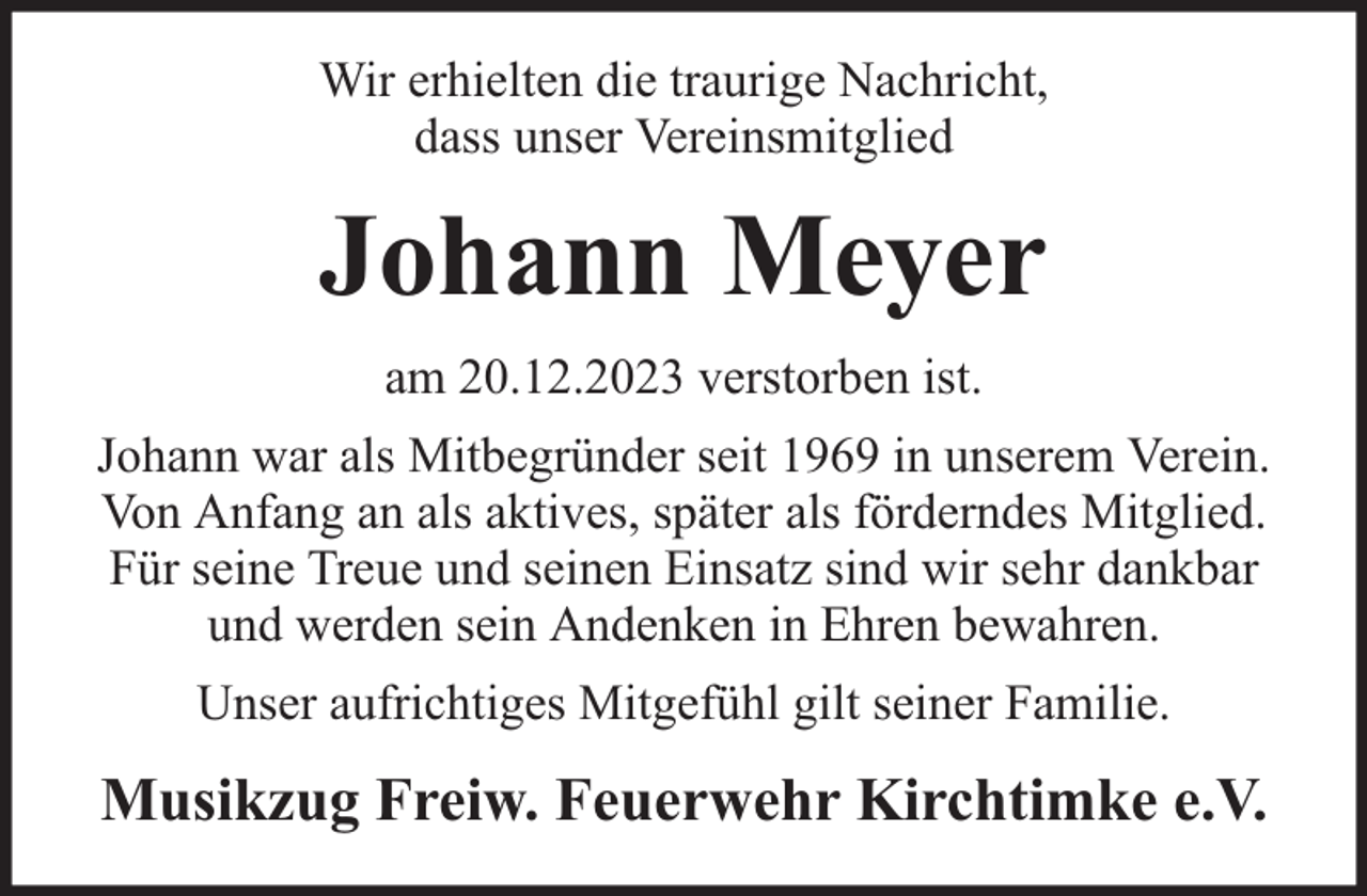 <p>Wir erhielten die traurige Nachricht,<br />dass unser Vereinsmitglied</p><p>Johann Meyer<br />am 20.12.2023 verstorben ist.<br />Johann war als Mitbegründer seit 1969 in unserem Verein.<br />Von Anfang an als aktives, später als förderndes Mitglied.<br />Für seine Treue und seinen Einsatz sind wir sehr dankbar<br />und werden sein Andenken in Ehren bewahren.<br />Unser aufrichtiges Mitgefühl gilt seiner Familie.</p><p>Musikzug Freiw. Feuerwehr Kirchtimke e.V.</p>