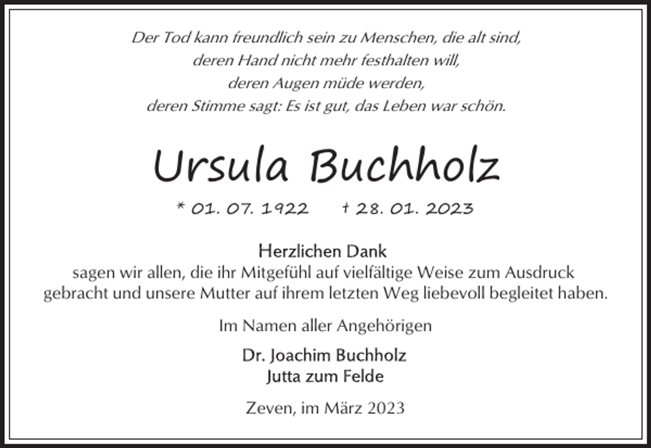 <p>Der Tod kann freundlich sein zu Menschen, die alt sind,<br />deren Hand nicht mehr festhalten will,<br />deren Augen müde werden,<br />deren Stimme sagt: Es ist gut, das Leben war schön.</p><p>Ursula Buchholz<br />* 01. 07. 1922</p><p>† 28. 01. 2023</p><p>sagen wir allen, die ihr Mitgefühl auf vielfältige Weise zum Ausdruck<br />gebracht und unsere Mutter auf ihrem letzten Weg liebevoll begleitet haben.<br />Im Namen aller Angehörigen</p><p>Zeven, im März 2023</p>