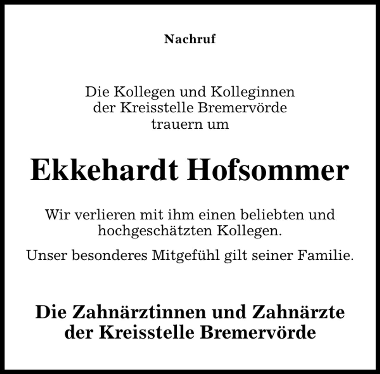 <p>Nachruf</p><p>Die Kollegen und Kolleginnen<br />der Kreisstelle Bremervörde<br />trauern um</p><p>Ekkehardt Hofsommer<br />Wir verlieren mit ihm einen beliebten und<br />hochgeschätzten Kollegen.<br />Unser besonderes Mitgefühl gilt seiner Familie.</p><p>Die Zahnärztinnen und Zahnärzte<br />der Kreisstelle Bremervörde</p>