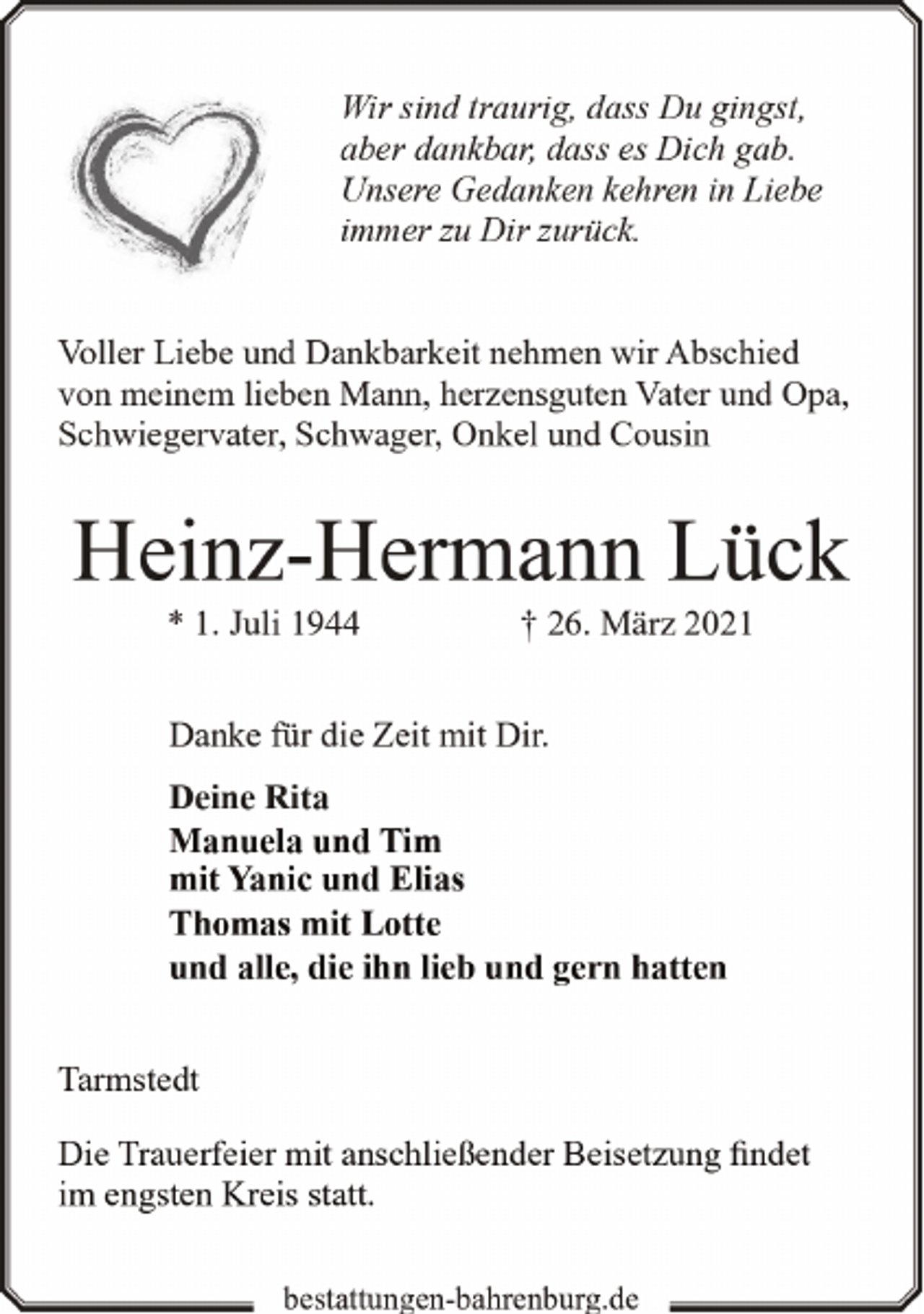 <p>Wir sind traurig, dass Du gingst,<br />aber dankbar, dass es Dich gab.<br />Unsere Gedanken kehren in Liebe<br />immer zu Dir zurück.<br />Voller Liebe und Dankbarkeit nehmen wir Abschied<br />von meinem lieben Mann, herzensguten Vater und Opa,<br />Schwiegervater, Schwager, Onkel und Cousin</p><p>Heinz-Hermann Lück<br />* 1. Juli 1944</p><p>† 26. März 2021</p><p>Danke für die Zeit mit Dir.<br />Deine Rita<br />Manuela und Tim<br />mit Yanic und Elias<br />Thomas mit Lotte<br />und alle, die ihn lieb und gern hatten<br />Tarmstedt<br />Die Trauerfeier mit anschließender Beisetzung findet<br />im engsten Kreis statt.<br />bestattungen-bahrenburg.de</p>