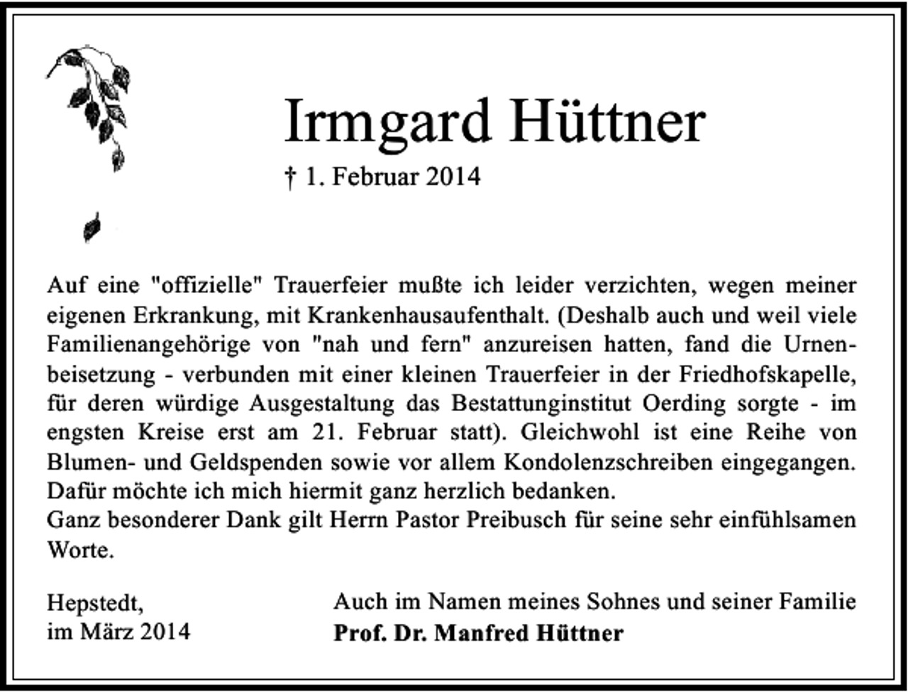 <p>Irmgard Hüttner<br />† 1. Februar 2014</p><p>Auf eine "offizielle" Trauerfeier mußte ich leider verzichten, wegen meiner<br />eigenen Erkrankung, mit Krankenhausaufenthalt. (Deshalb auch und weil viele<br />Familienangehörige von "nah und fern" anzureisen hatten, fand die Urnenbeisetzung - verbunden mit einer kleinen Trauerfeier in der Friedhofskapelle,<br />für deren würdige Ausgestaltung das Bestattunginstitut Oerding sorgte - im<br />engsten Kreise erst am 21. Februar statt). Gleichwohl ist eine Reihe von<br />Blumen- und Geldspenden sowie vor allem Kondolenzschreiben eingegangen.<br />Dafür möchte ich mich hiermit ganz herzlich bedanken.<br />Ganz besonderer Dank gilt Herrn Pastor Preibusch für seine sehr einfühlsamen<br />Worte.<br />Hepstedt,<br />im März 2014</p><p>Auch im Namen meines Sohnes und seiner Familie<br />Prof. Dr. Manfred Hüttner</p>