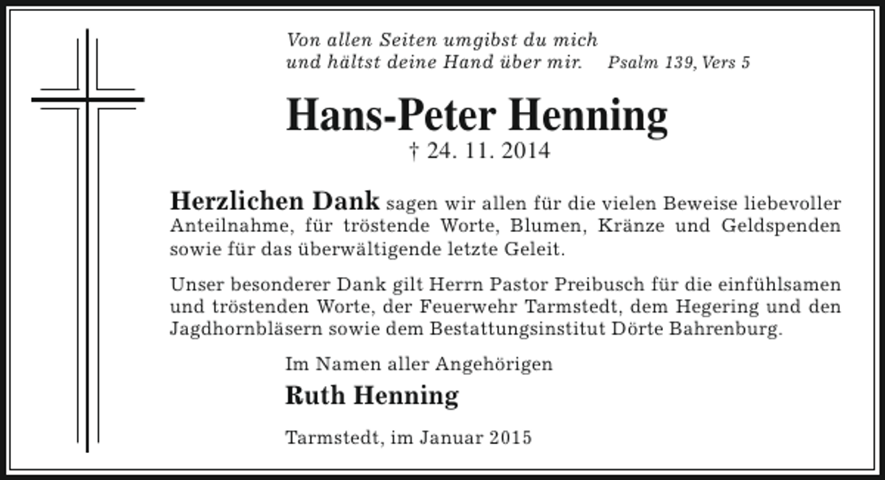 <p>Von allen Seiten umgibst du mich<br />und hältst deine Hand über mir. Psalm 139, Vers 5</p><p>Hans-Peter Henning<br />† 24. 11. 2014</p><p>Herzlichen Dank sagen wir allen für die vielen Beweise liebevoller<br />Anteilnahme, für tröstende Worte, Blumen, Kränze und Geldspenden<br />sowie für das überwältigende letzte Geleit.</p><p>Unser besonderer Dank gilt Herrn Pastor Preibusch für die einfühlsamen<br />und tröstenden Worte, der Feuerwehr Tarmstedt, dem Hegering und den<br />Jagdhornbläsern sowie dem Bestattungsinstitut Dörte Bahrenburg.<br />Im Namen aller Angehörigen</p><p>Ruth Henning<br />Tarmstedt, im Januar 2015</p>