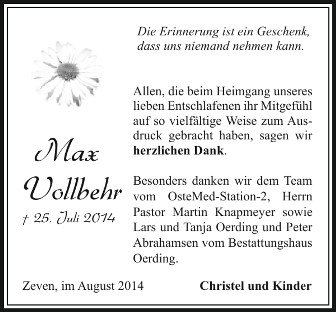 <p>Die Erinnerung ist ein Geschenk,<br />dass uns niemand nehmen kann.</p><p>Max<br />Vollbehr</p><p>† 25. Juli 2014</p><p>Allen, die beim Heimgang unseres<br />lieben Entschlafenen ihr Mitgefühl<br />auf so vielfältige Weise zum Ausdruck gebracht haben, sagen wir<br />herzlichen Dank.<br />Besonders danken wir dem Team<br />vom OsteMed-Station-2, Herrn<br />Pastor Martin Knapmeyer sowie<br />Lars und Tanja Oerding und Peter<br />Abrahamsen vom Bestattungshaus<br />Oerding.</p><p>Zeven, im August 2014</p><p>Christel und Kinder</p>