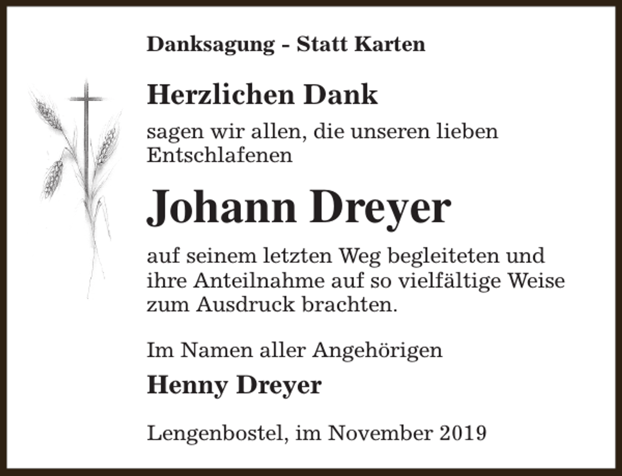 <p>Danksagung - Statt Karten</p><p>Herzlichen Dank<br />sagen wir allen, die unseren lieben<br />Entschlafenen</p><p>Johann Dreyer<br />auf seinem letzten Weg begleiteten und<br />ihre Anteilnahme auf so vielfältige Weise<br />zum Ausdruck brachten.<br />Im Namen aller Angehörigen</p><p>Henny Dreyer<br />Lengenbostel, im November 2019</p>