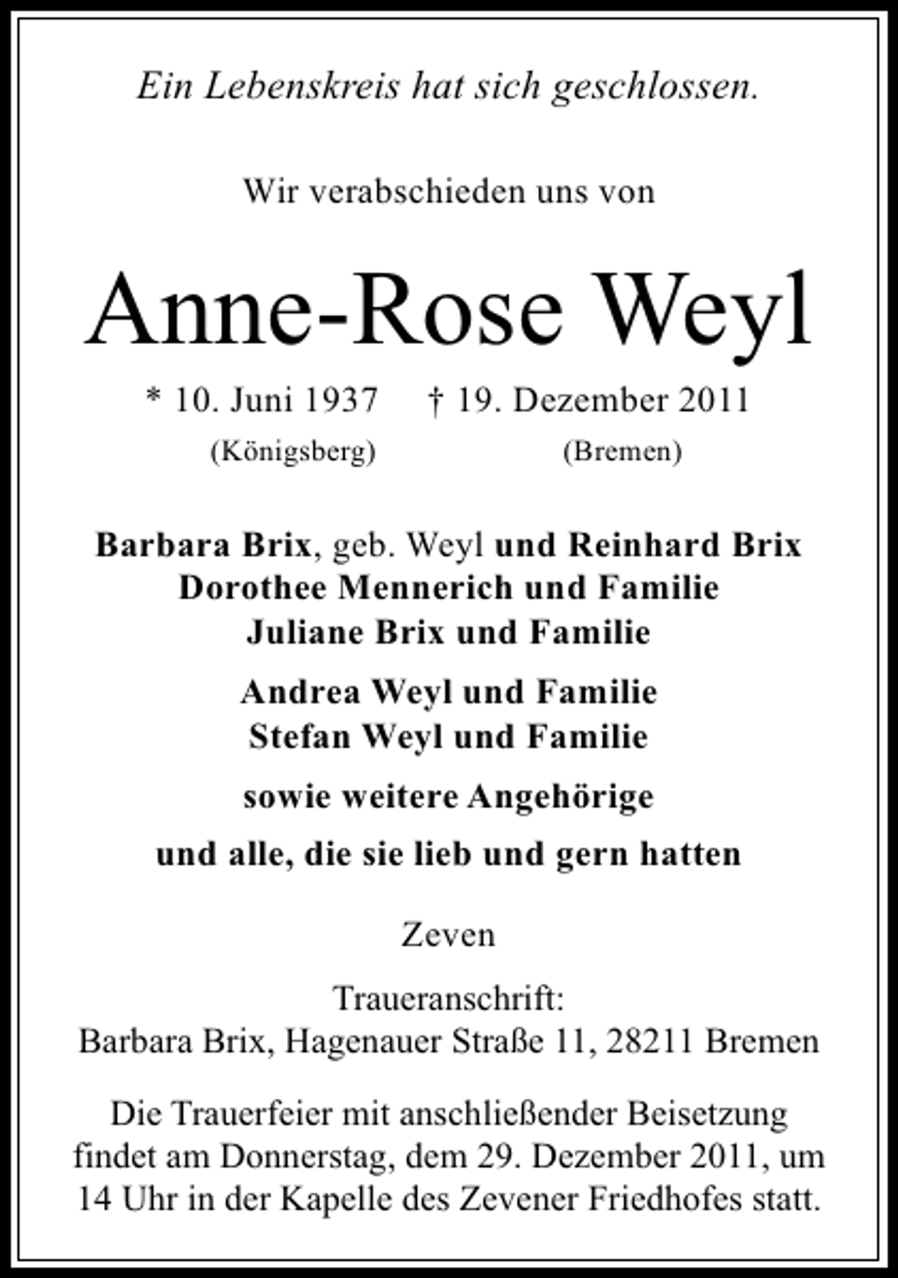 <p>Ein Lebenskreis hat sich geschlossen.<br />Wir verabschieden uns von</p><p>Anne-Rose Weyl<br />* 10. Juni 1937</p><p>† 19. Dezember 2011</p><p>(Königsberg)</p><p>(Bremen)</p><p>Barbara Brix, geb. Weyl und Reinhard Brix<br />Dorothee Mennerich und Familie<br />Juliane Brix und Familie<br />Andrea Weyl und Familie<br />Stefan Weyl und Familie<br />sowie weitere Angehörige<br />und alle, die sie lieb und gern hatten<br />Zeven<br />Traueranschrift:<br />Barbara Brix, Hagenauer Straße 11, 28211 Bremen<br />Die Trauerfeier mit anschließender Beisetzung<br />findet am Donnerstag, dem 29. Dezember 2011, um<br />14 Uhr in der Kapelle des Zevener Friedhofes statt.</p>