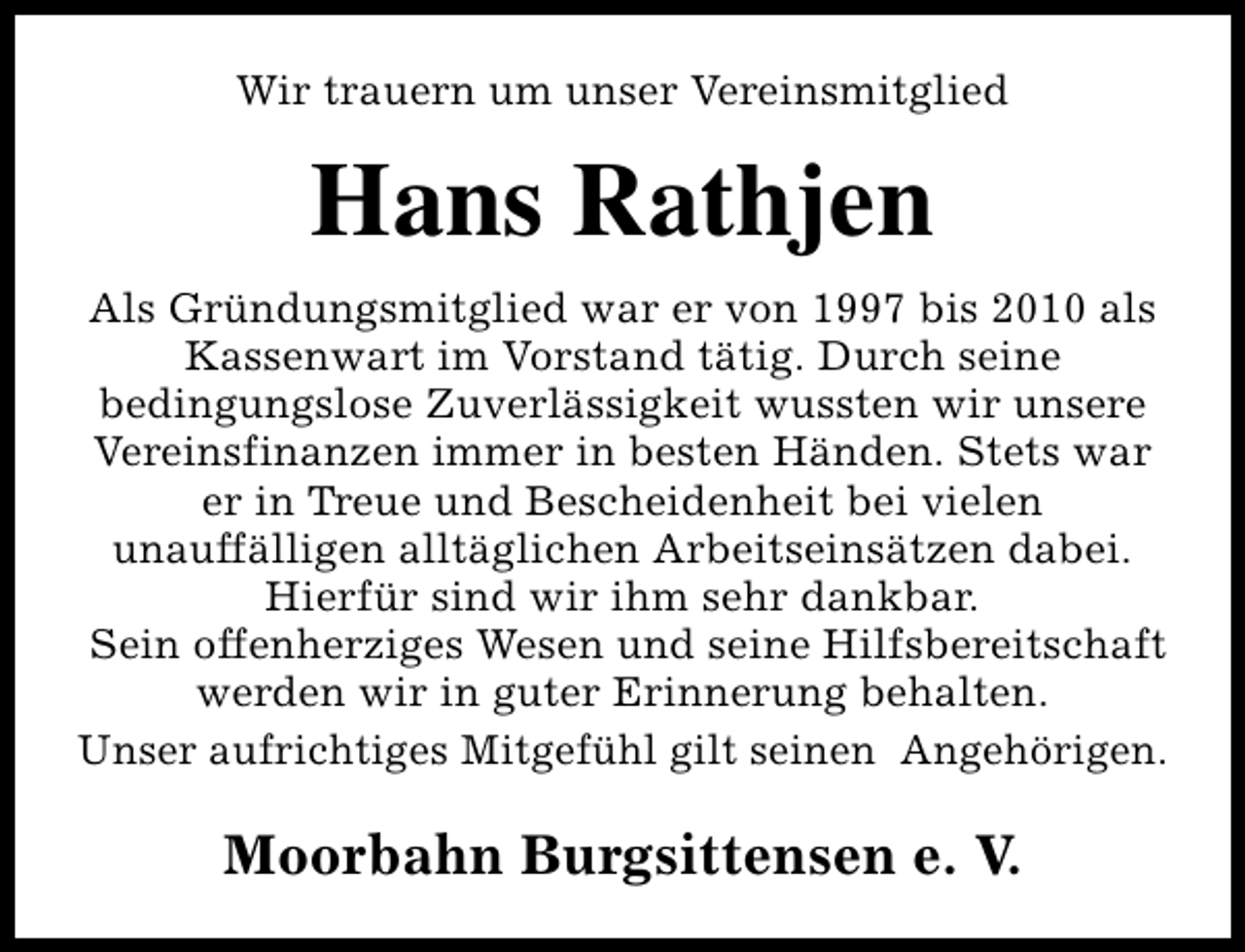 <p>Wir trauern um unser Vereinsmitglied</p><p>Hans Rathjen<br />Als Gründungsmitglied war er von 1997 bis 2010 als<br />Kassenwart im Vorstand tätig. Durch seine<br />bedingungslose Zuverlässigkeit wussten wir unsere<br />Vereinsfinanzen immer in besten Händen. Stets war<br />er in Treue und Bescheidenheit bei vielen<br />unauffälligen alltäglichen Arbeitseinsätzen dabei.<br />Hierfür sind wir ihm sehr dankbar.<br />Sein offenherziges Wesen und seine Hilfsbereitschaft<br />werden wir in guter Erinnerung behalten.<br />Unser aufrichtiges Mitgefühl gilt seinen Angehörigen.</p><p>Moorbahn Burgsittensen e. V.</p>