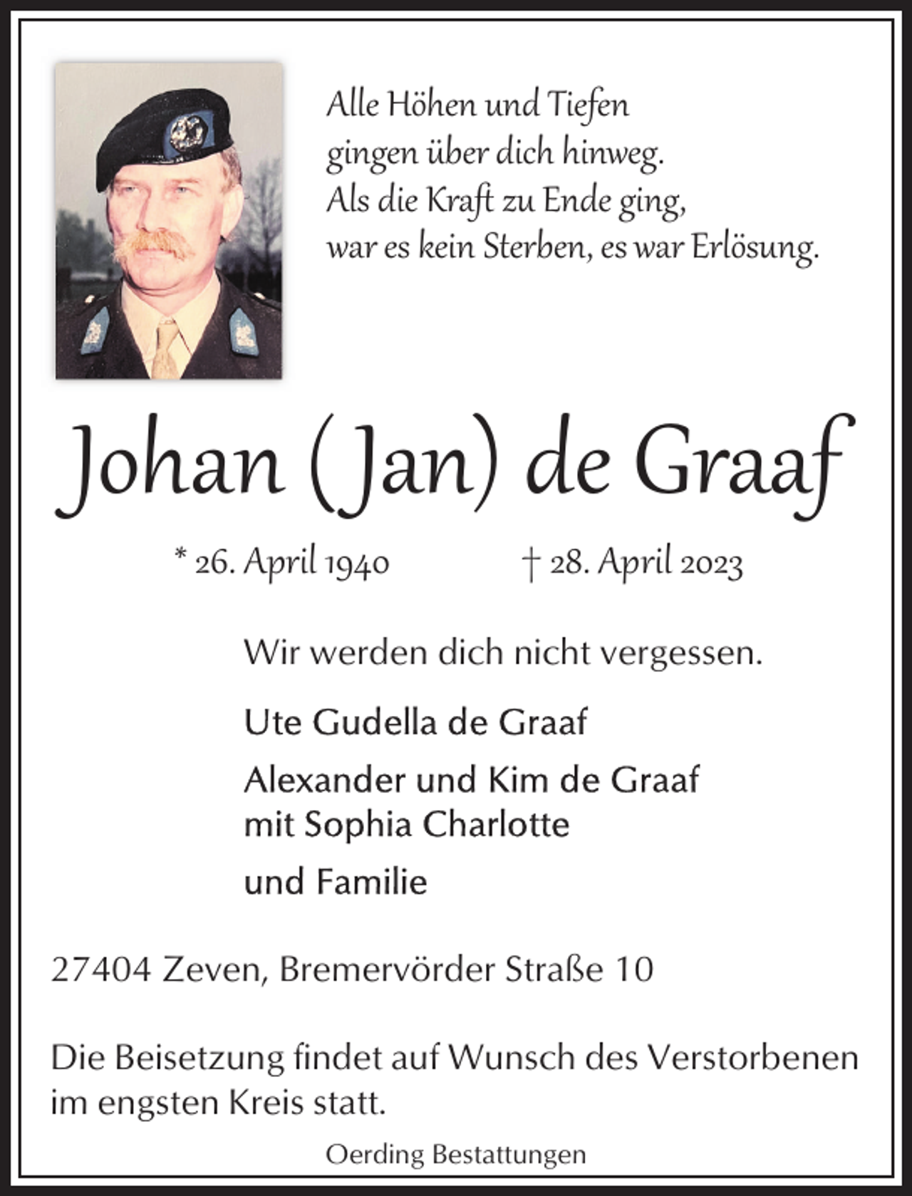 <p>Alle Höhen und Tiefen<br />gingen über dich hinweg.<br />Als die Kraﬅ zu Ende ging,<br />war es kein Sterben, es war Erlösung.</p><p>Johan ( Jan) de Graaf<br />* 26. April 1940</p><p>† 28. April 2023</p><p>Wir werden dich nicht vergessen.</p><p>27404 Zeven, Bremervörder Straße 10<br />Die Beisetzung findet auf Wunsch des Verstorbenen<br />im engsten Kreis statt.<br />Oerding Bestattungen</p>