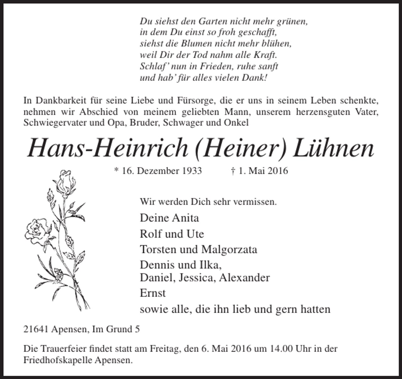 <p>Du siehst den Garten nicht mehr grünen,<br />in dem Du einst so froh geschafft,<br />siehst die Blumen nicht mehr blühen,<br />weil Dir der Tod nahm alle Kraft.<br />Schlaf’ nun in Frieden, ruhe sanft<br />und hab’ für alles vielen Dank!<br />In Dankbarkeit für seine Liebe und Fürsorge, die er uns in seinem Leben schenkte,<br />nehmen wir Abschied von meinem geliebten Mann, unserem herzensguten Vater,<br />Schwiegervater und Opa, Bruder, Schwager und Onkel</p><p>Hans-Heinrich (Heiner) Lühnen<br />* 16. Dezember 1933</p><p>† 1. Mai 2016</p><p>Wir werden Dich sehr vermissen.</p><p>Deine Anita<br />Rolf und Ute<br />Torsten und Malgorzata<br />Dennis und Ilka,<br />Daniel, Jessica, Alexander<br />Ernst<br />sowie alle, die ihn lieb und gern hatten<br />21641 Apensen, Im Grund 5<br />Die Trauerfeier findet statt am Freitag, den 6. Mai 2016 um 14.00 Uhr in der<br />Friedhofskapelle Apensen.</p>