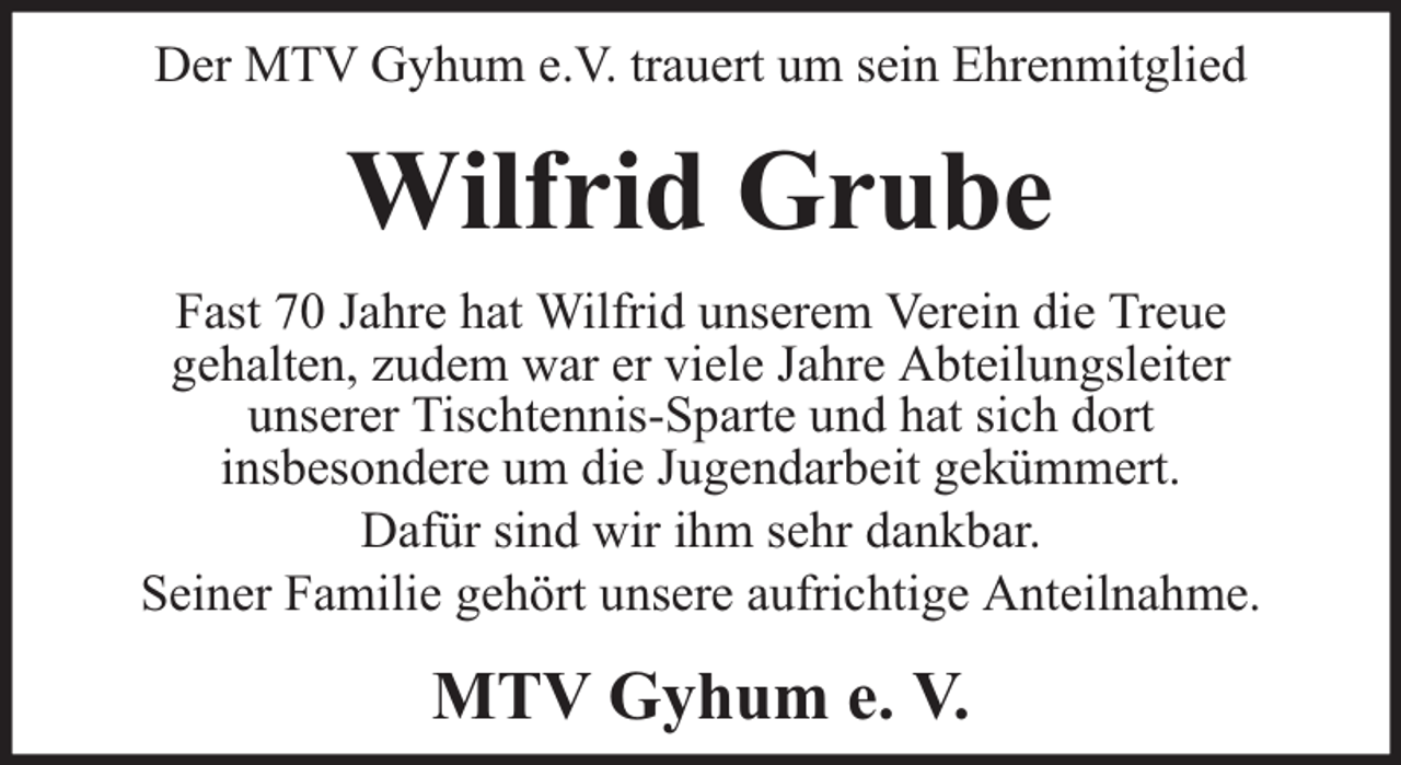 <p>Der MTV Gyhum e.V. trauert um sein Ehrenmitglied</p><p>Wilfrid Grube<br />Fast 70 Jahre hat Wilfrid unserem Verein die Treue<br />gehalten, zudem war er viele Jahre Abteilungsleiter<br />unserer Tischtennis-Sparte und hat sich dort<br />insbesondere um die Jugendarbeit gekümmert.<br />Dafür sind wir ihm sehr dankbar.<br />Seiner Familie gehört unsere aufrichtige Anteilnahme.</p><p>MTV Gyhum e. V.</p>
