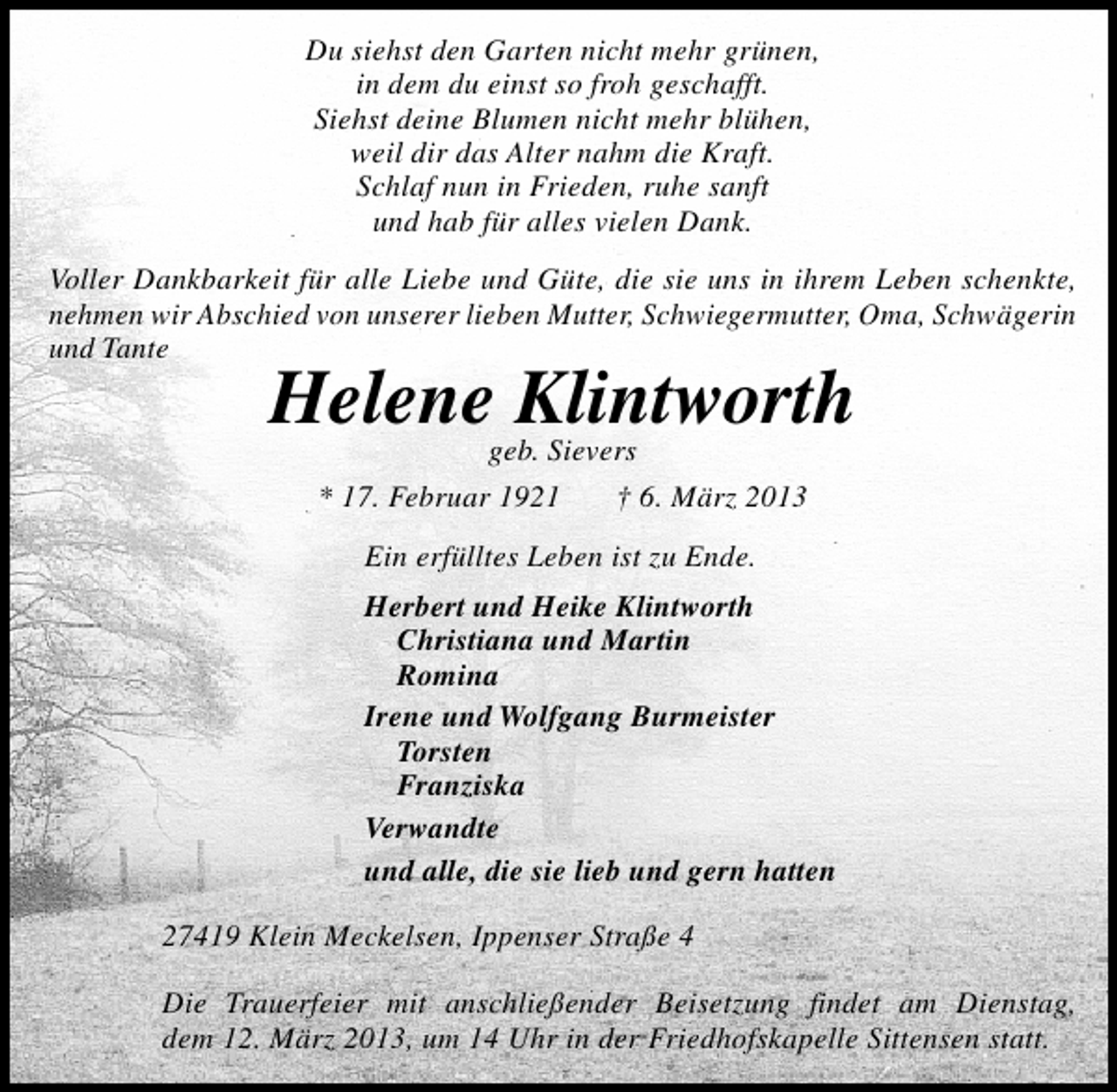 <p>Du siehst den Garten nicht mehr grünen,<br />in dem du einst so froh geschafft.<br />Siehst deine Blumen nicht mehr blühen,<br />weil dir das Alter nahm die Kraft.<br />Schlaf nun in Frieden, ruhe sanft<br />und hab für alles vielen Dank.<br />Voller Dankbarkeit für alle Liebe und Güte, die sie uns in ihrem Leben schenkte,<br />nehmen wir Abschied von unserer lieben Mutter, Schwiegermutter, Oma, Schwägerin<br />und Tante</p><p>Helenegeb. Sievers<br />Klintworth<br />* 17. Februar 1921</p><p>† 6. März 2013</p><p>Ein erfülltes Leben ist zu Ende.<br />Herbert und Heike Klintworth<br />Christiana und Martin<br />Romina<br />Irene und Wolfgang Burmeister<br />Torsten<br />Franziska<br />Verwandte<br />und alle, die sie lieb und gern hatten<br />27419 Klein Meckelsen, Ippenser Straße 4<br />Die Trauerfeier mit anschließender Beisetzung findet am Dienstag,<br />dem 12. März 2013, um 14 Uhr in der Friedhofskapelle Sittensen statt.</p>