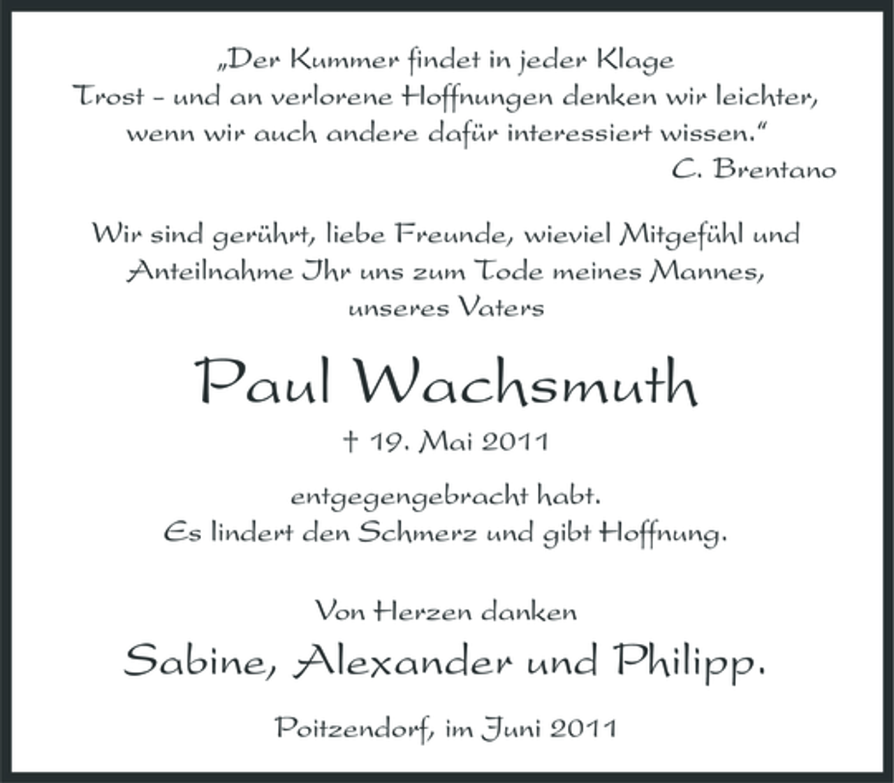 <p>„Der Kummer findet in jeder Klage Trost - und an verlorene Hoffnungen denken wir leichter, wenn wir auch andere dafür interessiert wissen.“ C. Brentano Wir sind gerührt, liebe Freunde, wieviel Mitgefühl und Anteilnahme Ihr uns zum Tode meines Mannes, unseres Vaters</p><p>Paul Wachsmuth<br />† 19. Mai 2011 entgegengebracht habt. Es lindert den Schmerz und gibt Hoffnung. Von Herzen danken</p><p>Sabine, Alexander und Philipp.<br />Poitzendorf, im Juni 2011</p>