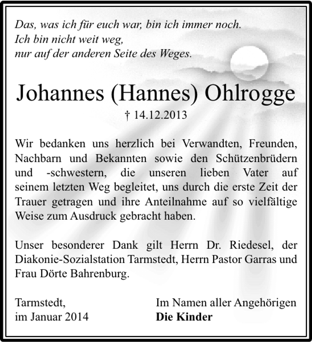 <p>Das, was ich für euch war, bin ich immer noch.<br />Ich bin nicht weit weg,<br />nur auf der anderen Seite des Weges.</p><p>Johannes (Hannes) Ohlrogge<br />† 14.12.2013</p><p>Wir bedanken uns herzlich bei Verwandten, Freunden,<br />Nachbarn und Bekannten sowie den Schützenbrüdern<br />und -schwestern, die unseren lieben Vater auf<br />seinem letzten Weg begleitet, uns durch die erste Zeit der<br />Trauer getragen und ihre Anteilnahme auf so vielfältige<br />Weise zum Ausdruck gebracht haben.<br />Unser besonderer Dank gilt Herrn Dr. Riedesel, der<br />Diakonie-Sozialstation Tarmstedt, Herrn Pastor Garras und<br />Frau Dörte Bahrenburg.<br />Tarmstedt,<br />im Januar 2014</p><p>Im Namen aller Angehörigen<br />Die Kinder</p>