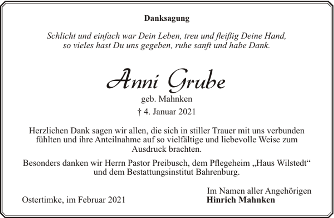 <p>Danksagung</p><p>Schlicht und einfach war Dein Leben, treu und fleißig Deine Hand,<br />so vieles hast Du uns gegeben, ruhe sanft und habe Dank.</p><p>Anni Grube<br />geb. Mahnken<br />† 4. Januar 2021</p><p>Herzlichen Dank sagen wir allen, die sich in stiller Trauer mit uns verbunden<br />fühlten und ihre Anteilnahme auf so vielfältige und liebevolle Weise zum<br />Ausdruck brachten.<br />Besonders danken wir Herrn Pastor Preibusch, dem Pflegeheim „Haus Wilstedt“<br />und dem Bestattungsinstitut Bahrenburg.<br />Ostertimke, im Februar 2021</p><p>Im Namen aller Angehörigen<br />Hinrich Mahnken</p>