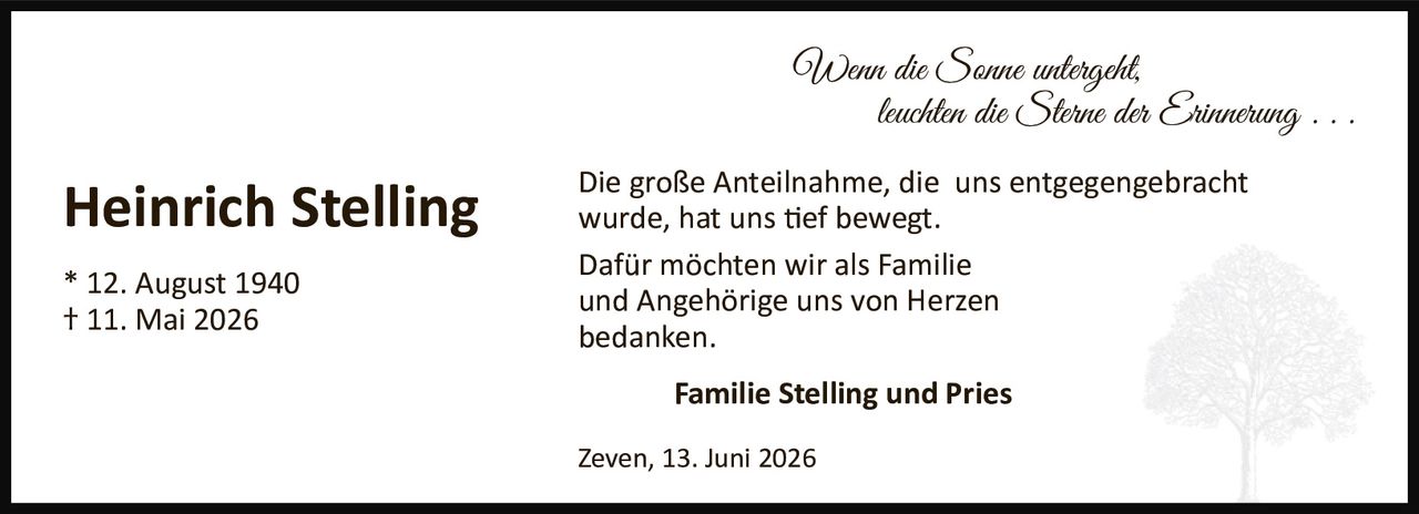 <p><strong>Heinrich Stelling</strong></p>
<p>* 12. August 1940<br>† 11. Mai 2026</p>
<p><i>Wenn die Sonne untergeht,<br>leuchten die Sterne der Erinnerung . . .</i></p>
<p>Die große Anteilnahme, die uns entgegengebracht wurde, hat uns tief bewegt.</p>
<p>Dafür möchten wir als Familie und Angehörige uns von Herzen bedanken.</p>
<p><strong>Familie Stelling und Pries</strong></p>
<p>Zeven, 13. Juni 2026</p>