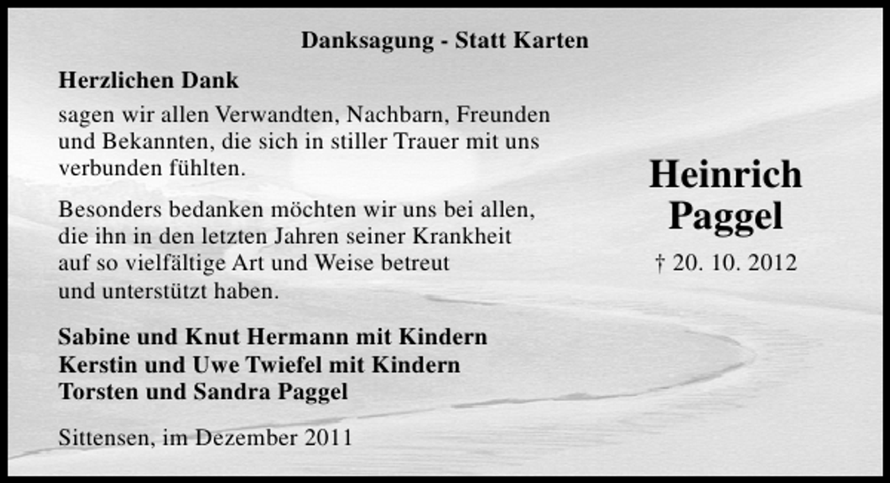 <p>Danksagung - Statt Karten<br />Herzlichen Dank<br />sagen wir allen Verwandten, Nachbarn, Freunden<br />und Bekannten, die sich in stiller Trauer mit uns<br />verbunden fühlten.<br />Besonders bedanken möchten wir uns bei allen,<br />die ihn in den letzten Jahren seiner Krankheit<br />auf so vielfältige Art und Weise betreut<br />und unterstützt haben.<br />Sabine und Knut Hermann mit Kindern<br />Kerstin und Uwe Twiefel mit Kindern<br />Torsten und Sandra Paggel<br />Sittensen, im Dezember 2011</p><p>Heinrich<br />Paggel<br />† 20. 10. 2012</p>