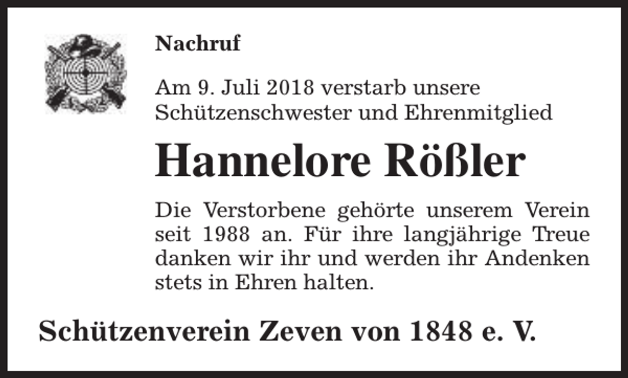 <p>Nachruf<br />Am 9. Juli 2018 verstarb unsere<br />Schützenschwester und Ehrenmitglied</p><p>Hannelore Rößler<br />Die Verstorbene gehörte unserem Verein<br />seit 1988 an. Für ihre langjährige Treue<br />danken wir ihr und werden ihr Andenken<br />stets in Ehren halten.</p><p>Schützenverein Zeven von 1848 e. V.</p>
