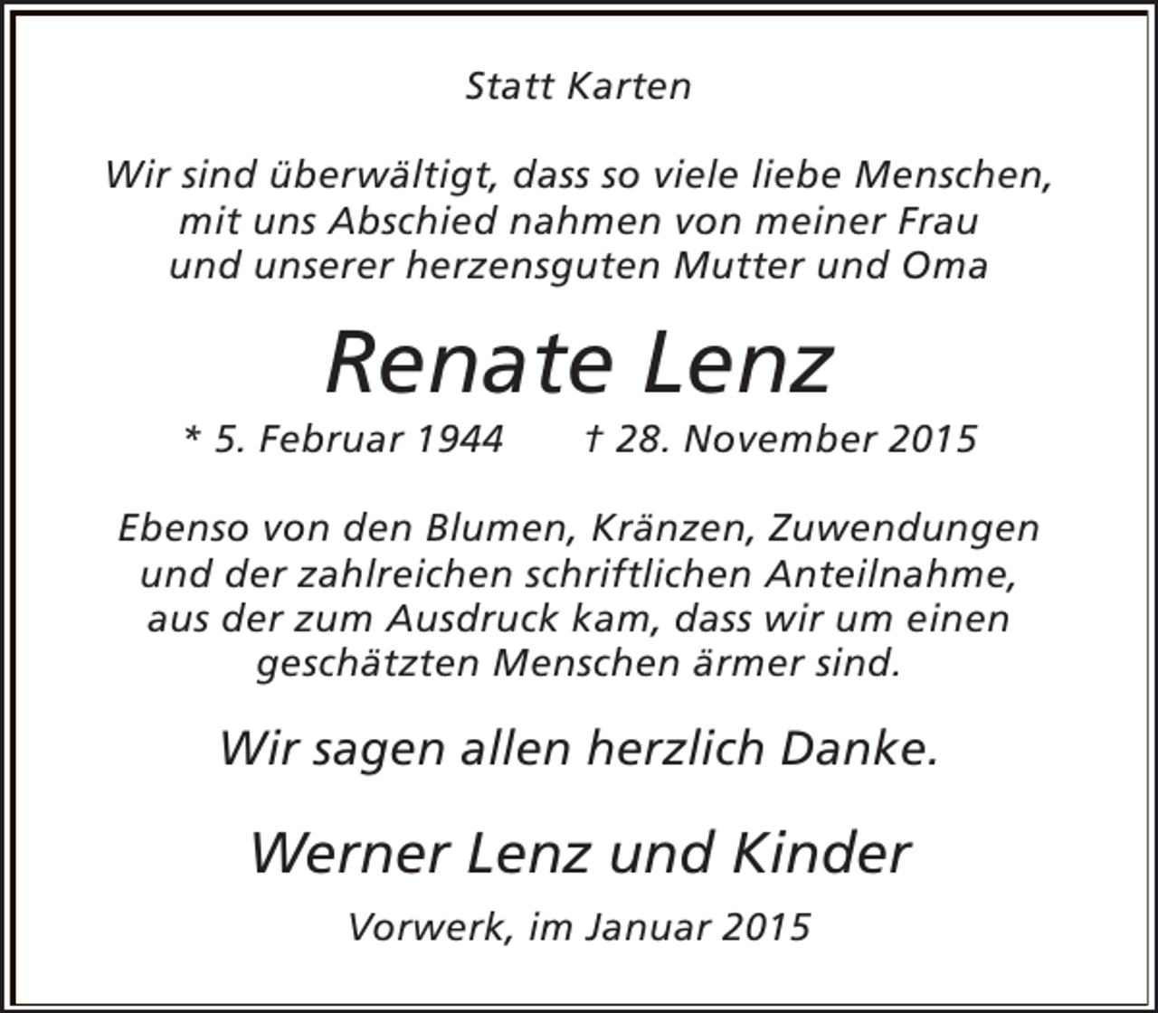 <p>Statt Karten<br />Wir sind überwältigt, dass so viele liebe Menschen,<br />mit uns Abschied nahmen von meiner Frau<br />und unserer herzensguten Mutter und Oma</p><p>Renate Lenz</p><p>* 5. Februar 1944</p><p>† 28. November 2015</p><p>Ebenso von den Blumen, Kränzen, Zuwendungen<br />und der zahlreichen schriftlichen Anteilnahme,<br />aus der zum Ausdruck kam, dass wir um einen<br />geschätzten Menschen ärmer sind.</p><p>Wir sagen allen herzlich Danke.</p><p>Werner Lenz und Kinder<br />Vorwerk, im Januar 2015</p>