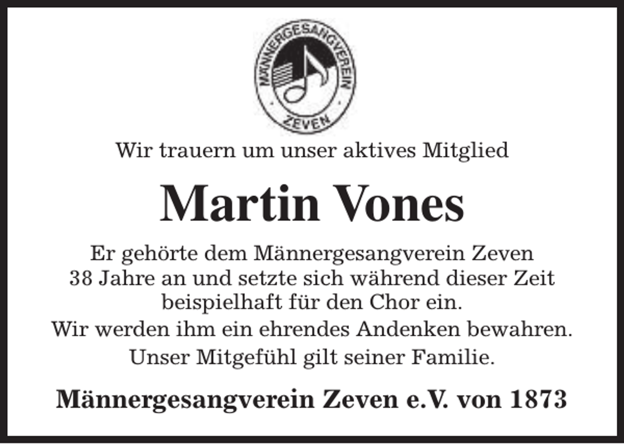 <p>Wir trauern um unser aktives Mitglied</p><p>Martin Vones<br />Er gehörte dem Männergesangverein Zeven<br />38 Jahre an und setzte sich während dieser Zeit<br />beispielhaft für den Chor ein.<br />Wir werden ihm ein ehrendes Andenken bewahren.<br />Unser Mitgefühl gilt seiner Familie.</p><p>Männergesangverein Zeven e.V. von 1873</p>