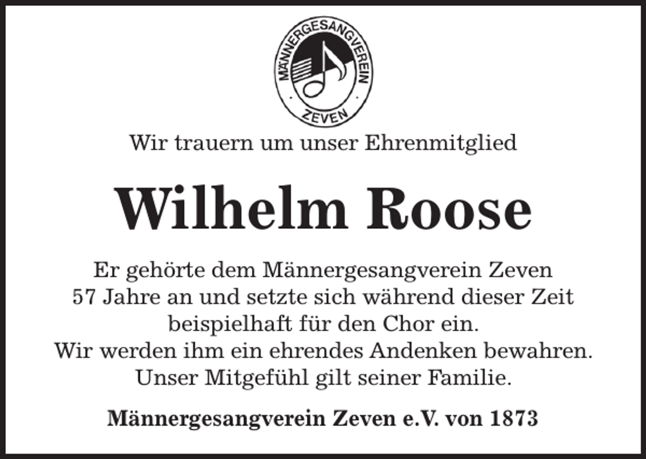 <p>Wir trauern um unser Ehrenmitglied</p><p>Wilhelm Roose<br />Er gehörte dem Männergesangverein Zeven<br />57 Jahre an und setzte sich während dieser Zeit<br />beispielhaft für den Chor ein.<br />Wir werden ihm ein ehrendes Andenken bewahren.<br />Unser Mitgefühl gilt seiner Familie.<br />Männergesangverein Zeven e.V. von 1873</p>