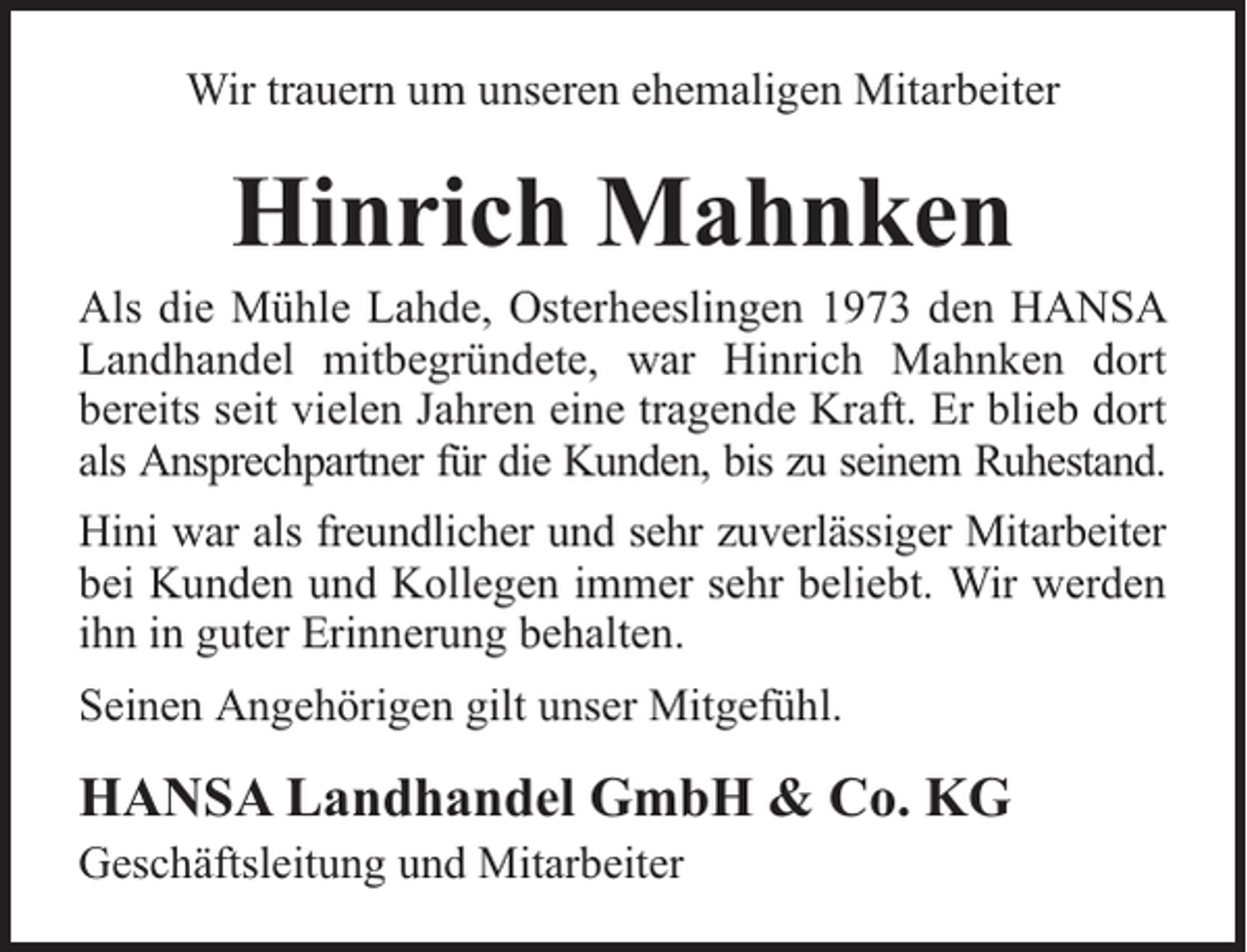 <p>Wir trauern um unseren ehemaligen Mitarbeiter</p><p>Hinrich Mahnken</p><p>Als die Mühle Lahde, Osterheeslingen 1973 den HANSA<br />Landhandel mitbegründete, war Hinrich Mahnken dort<br />bereits seit vielen Jahren eine tragende Kraft. Er blieb dort<br />als Ansprechpartner für die Kunden, bis zu seinem Ruhestand.<br />Hini war als freundlicher und sehr zuverlässiger Mitarbeiter<br />bei Kunden und Kollegen immer sehr beliebt. Wir werden<br />ihn in guter Erinnerung behalten.<br />Seinen Angehörigen gilt unser Mitgefühl.</p><p>HANSA Landhandel GmbH &amp; Co. KG<br />Geschäftsleitung und Mitarbeiter</p>