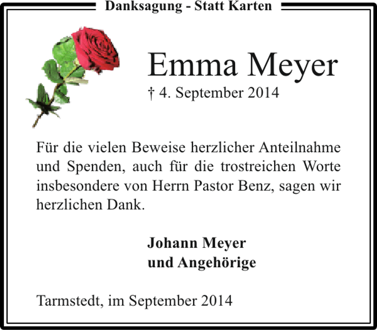 <p>Danksagung - Statt Karten</p><p>Emma Meyer</p><p>† 4. September 2014</p><p>Für die vielen Beweise herzlicher Anteilnahme<br />und Spenden, auch für die trostreichen Worte<br />insbesondere von Herrn Pastor Benz, sagen wir<br />herzlichen Dank.<br />Johann Meyer<br />und Angehörige<br />Tarmstedt, im September 2014</p>