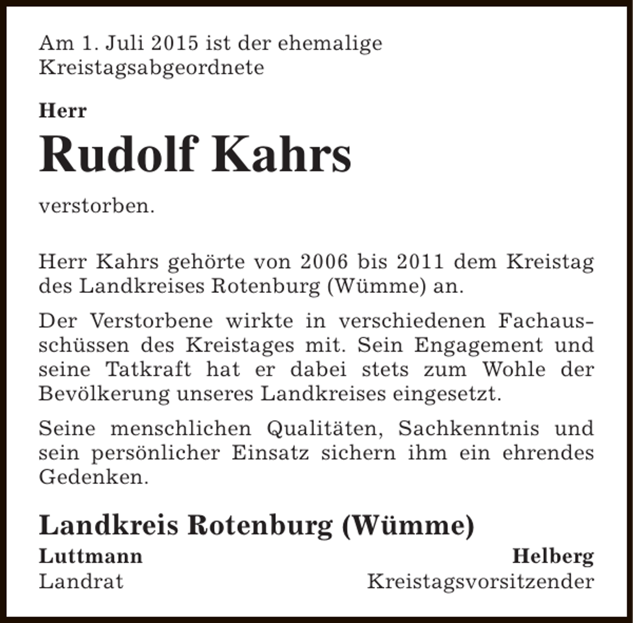 <p>Am 1. Juli 2015 ist der ehemalige<br />Kreistagsabgeordnete<br />Herr</p><p>Rudolf Kahrs<br />verstorben.<br />Herr Kahrs gehörte von 2006 bis 2011 dem Kreistag<br />des Landkreises Rotenburg (Wümme) an.<br />Der Verstorbene wirkte in verschiedenen Fachausschüssen des Kreistages mit. Sein Engagement und<br />seine Tatkraft hat er dabei stets zum Wohle der<br />Bevölkerung unseres Landkreises eingesetzt.<br />Seine menschlichen Qualitäten, Sachkenntnis und<br />sein persönlicher Einsatz sichern ihm ein ehrendes<br />Gedenken.</p><p>Landkreis Rotenburg (Wümme)<br />Luttmann<br />Landrat</p><p>Helberg<br />Kreistagsvorsitzender</p>