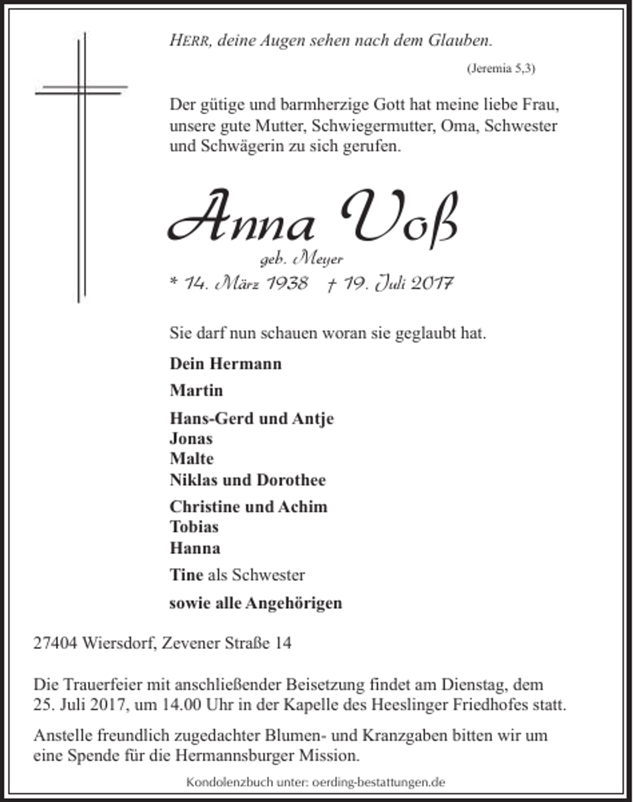 <p>HERR, deine Augen sehen nach dem Glauben.<br />(Jeremia 5,3)</p><p>Der gütige und barmherzige Gott hat meine liebe Frau,<br />unsere gute Mutter, Schwiegermutter, Oma, Schwester<br />und Schwägerin zu sich gerufen.</p><p>Anna Voß<br />geb. Meyer<br />* 14. März 1938 † 19. Juli 2017</p><p>Sie darf nun schauen woran sie geglaubt hat.<br />Dein Hermann<br />Martin<br />Hans-Gerd und Antje<br />Jonas<br />Malte<br />Niklas und Dorothee<br />Christine und Achim<br />Tobias<br />Hanna<br />Tine als Schwester<br />sowie alle Angehörigen<br />27404 Wiersdorf, Zevener Straße 14<br />Die Trauerfeier mit anschließender Beisetzung findet am Dienstag, dem<br />25. Juli 2017, um 14.00 Uhr in der Kapelle des Heeslinger Friedhofes statt.<br />Anstelle freundlich zugedachter Blumen- und Kranzgaben bitten wir um<br />eine Spende für die Hermannsburger Mission.<br />Kondolenzbuch unter: oerding-bestattungen.de</p>