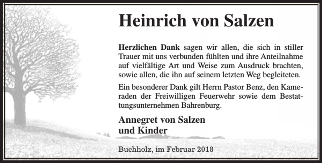 <p>Heinrich von Salzen<br />Herzlichen Dank sagen wir allen, die sich in stiller<br />Trauer mit uns verbunden fühlten und ihre Anteilnahme<br />auf vielfältige Art und Weise zum Ausdruck brachten,<br />sowie allen, die ihn auf seinem letzten Weg begleiteten.<br />Ein besonderer Dank gilt Herrn Pastor Benz, den Kameraden der Freiwilligen Feuerwehr sowie dem Bestattungsunternehmen Bahrenburg.</p><p>Annegret von Salzen<br />und Kinder<br />Buchholz, im Februar 2018</p>