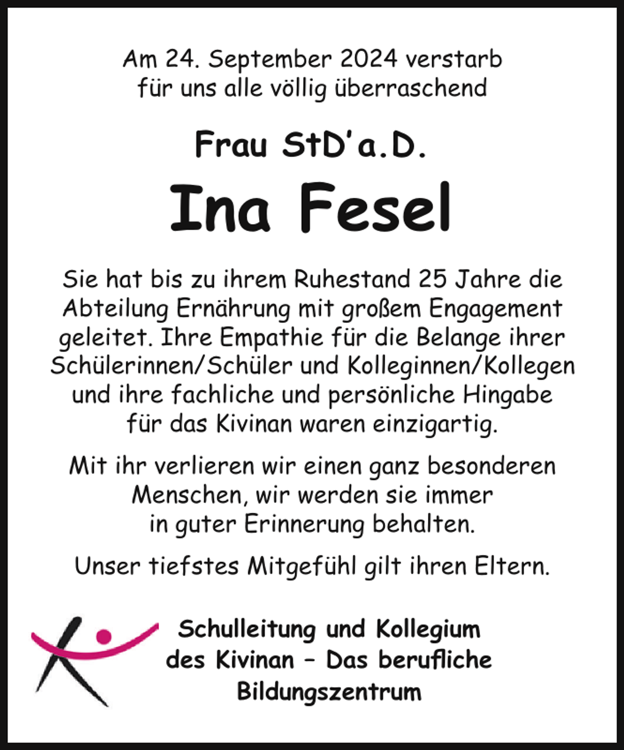 <p>Am 24. September 2024 verstarb<br />für uns alle völlig überraschend</p><p>Frau StD’ a.D.</p><p>Ina Fesel<br />Sie hat bis zu ihrem Ruhestand 25 Jahre die<br />Abteilung Ernährung mit großem Engagement<br />geleitet. Ihre Empathie für die Belange ihrer<br />Schülerinnen/Schüler und Kolleginnen/Kollegen<br />und ihre fachliche und persönliche Hingabe<br />für das Kivinan waren einzigartig.<br />Mit ihr verlieren wir einen ganz besonderen<br />Menschen, wir werden sie immer<br />in guter Erinnerung behalten.<br />Unser tiefstes Mitgefühl gilt ihren Eltern.<br />Schulleitung und Kollegium<br />des Kivinan – Das berufliche<br />Bildungszentrum</p>