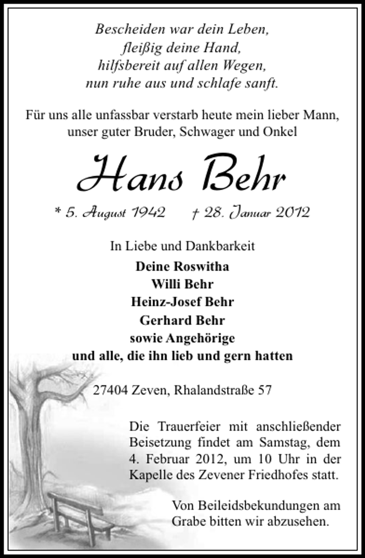 <p>Bescheiden war dein Leben,<br />fleißig deine Hand,<br />hilfsbereit auf allen Wegen,<br />nun ruhe aus und schlafe sanft.<br />Für uns alle unfassbar verstarb heute mein lieber Mann,<br />unser guter Bruder, Schwager und Onkel</p><p>Hans Behr<br />* 5. August 1942</p><p>† 28. Januar 2012</p><p>In Liebe und Dankbarkeit<br />Deine Roswitha<br />Willi Behr<br />Heinz-Josef Behr<br />Gerhard Behr<br />sowie Angehörige<br />und alle, die ihn lieb und gern hatten<br />27404 Zeven, Rhalandstraße 57<br />Die Trauerfeier mit anschließender<br />Beisetzung findet am Samstag, dem<br />4. Februar 2012, um 10 Uhr in der<br />Kapelle des Zevener Friedhofes statt.<br />Von Beileidsbekundungen am<br />Grabe bitten wir abzusehen.</p>