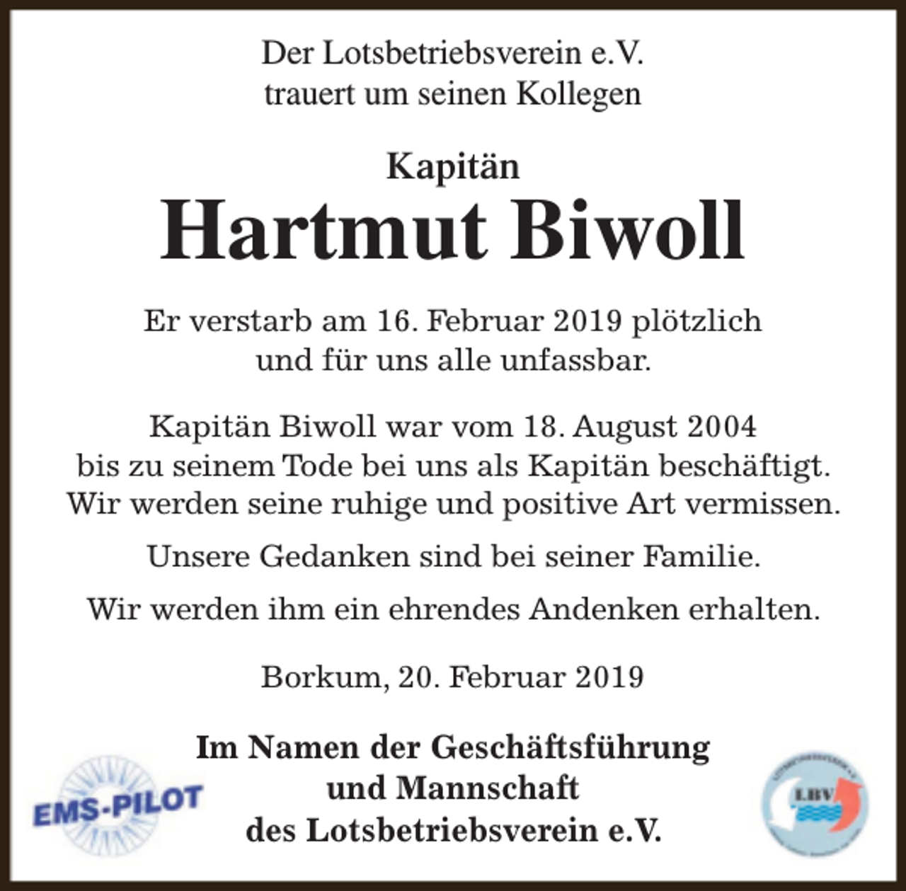 <p>Der Lotsbetriebsverein e.V.<br />trauert um seinen Kollegen</p><p>Kapitän</p><p>Hartmut Biwoll<br />Er verstarb am 16. Februar 2019 plötzlich<br />und für uns alle unfassbar.<br />Kapitän Biwoll war vom 18. August 2004<br />bis zu seinem Tode bei uns als Kapitän beschäftigt.<br />Wir werden seine ruhige und positive Art vermissen.<br />Unsere Gedanken sind bei seiner Familie.<br />Wir werden ihm ein ehrendes Andenken erhalten.<br />Borkum, 20. Februar 2019</p><p>Im Namen der Geschäftsführung<br />und Mannschaft<br />des Lotsbetriebsverein e.V.</p>
