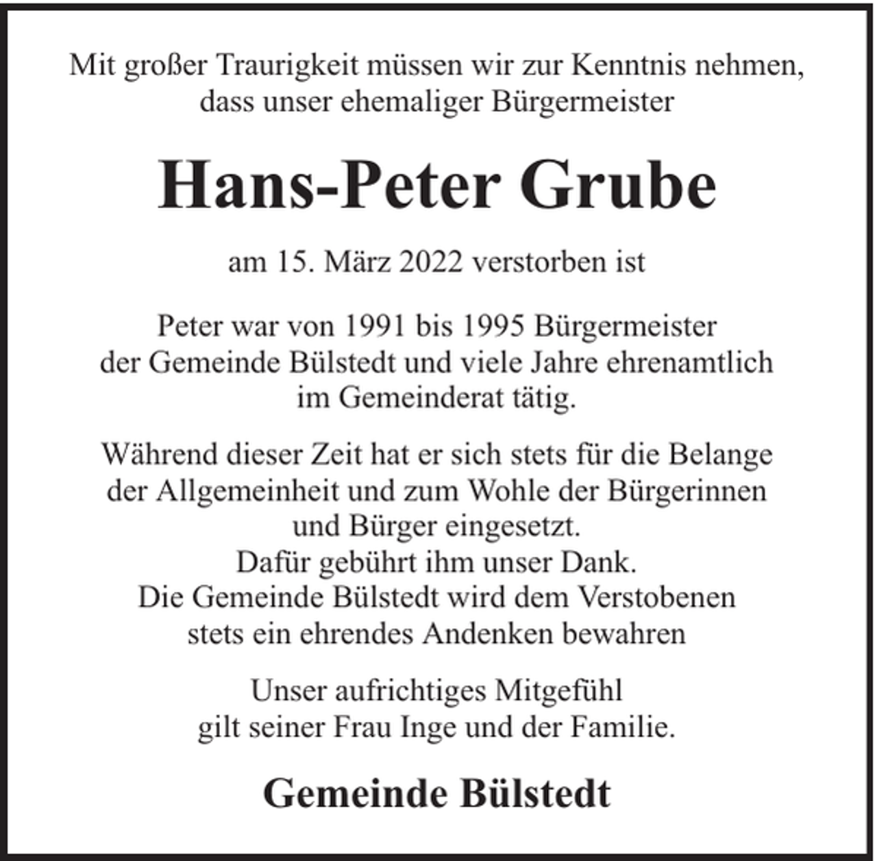<p>Mit großer Traurigkeit müssen wir zur Kenntnis nehmen,<br />dass unser ehemaliger Bürgermeister</p><p>Hans-Peter Grube<br />am 15. März 2022 verstorben ist<br />Peter war von 1991 bis 1995 Bürgermeister<br />der Gemeinde Bülstedt und viele Jahre ehrenamtlich<br />im Gemeinderat tätig.<br />Während dieser Zeit hat er sich stets für die Belange<br />der Allgemeinheit und zum Wohle der Bürgerinnen<br />und Bürger eingesetzt.<br />Dafür gebührt ihm unser Dank.<br />Die Gemeinde Bülstedt wird dem Verstobenen<br />stets ein ehrendes Andenken bewahren<br />Unser aufrichtiges Mitgefühl<br />gilt seiner Frau Inge und der Familie.</p><p>Gemeinde Bülstedt</p>