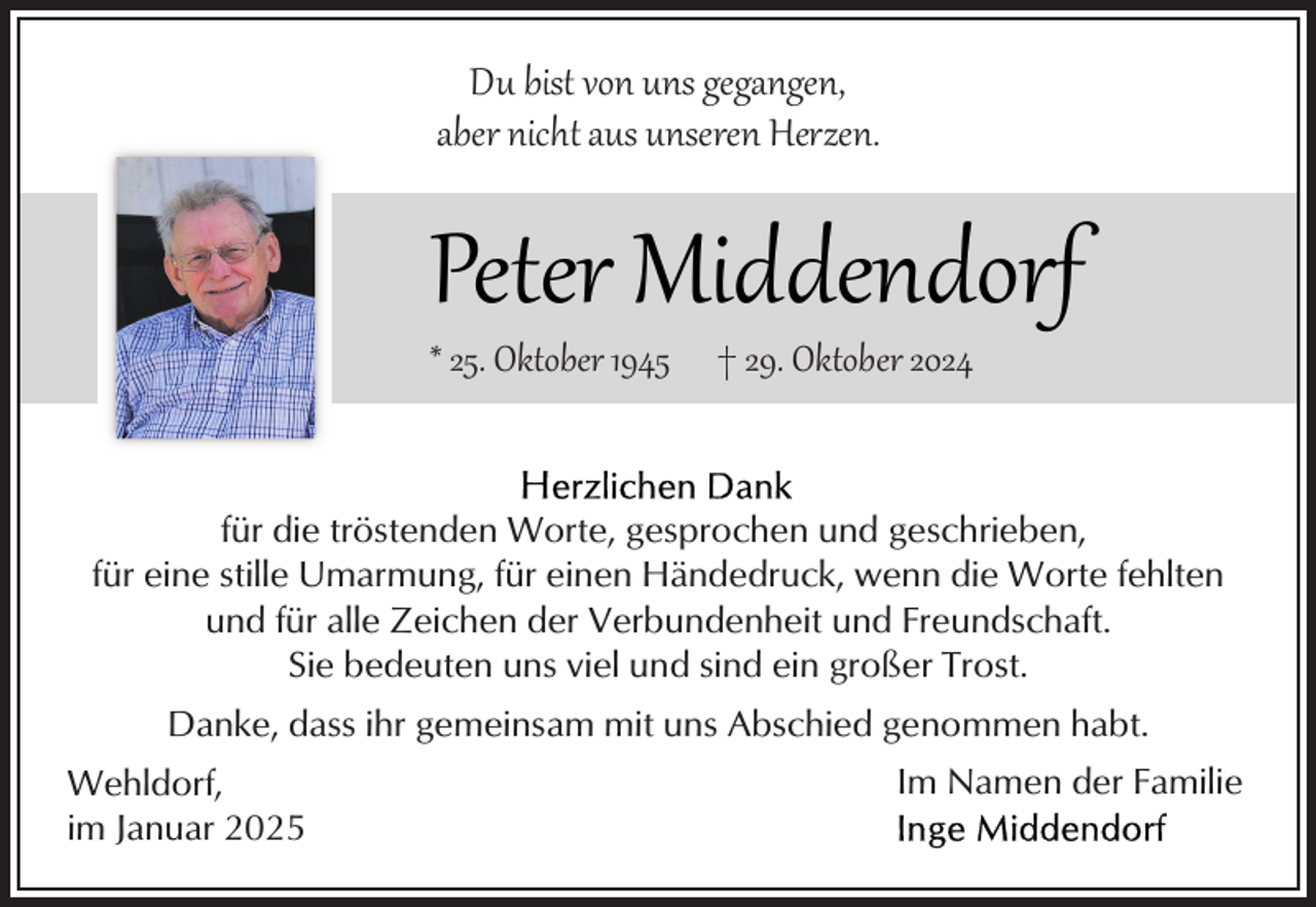 <p>Du bist von uns gegangen,<br />aber nicht aus unseren Herzen.</p><p>Peter Middendorf<br />* 25. Oktober 1945</p><p>† 29. Oktober 2024</p><p>für die tröstenden Worte, gesprochen und geschrieben,<br />für eine stille Umarmung, für einen Händedruck, wenn die Worte fehlten<br />und für alle Zeichen der Verbundenheit und Freundschaft.<br />Sie bedeuten uns viel und sind ein großer Trost.<br />Danke, dass ihr gemeinsam mit uns Abschied genommen habt.<br />Wehldorf,<br />im Januar 2025</p><p>Im Namen der Familie</p>