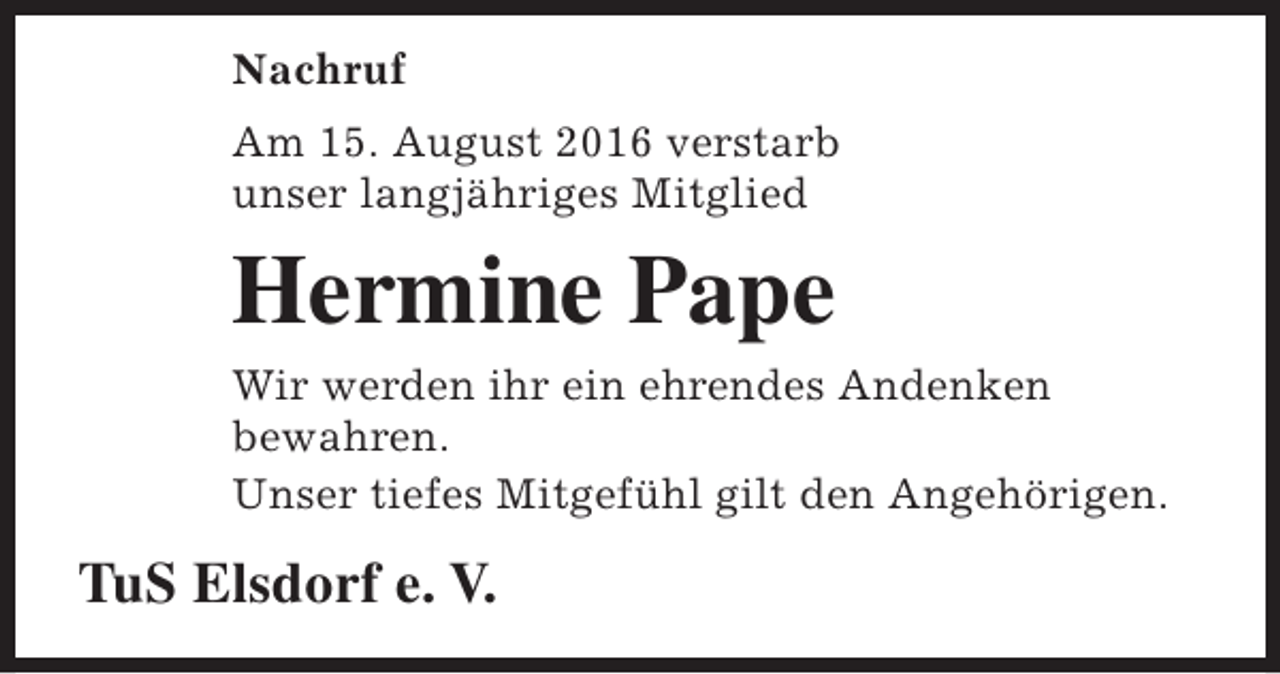 <p>Nachruf<br />Am 15. August 2016 verstarb<br />unser langjähriges Mitglied</p><p>Hermine Pape<br />Wir werden ihr ein ehrendes Andenken<br />bewahren.<br />Unser tiefes Mitgefühl gilt den Angehörigen.</p><p>TuS Elsdorf e. V.</p>