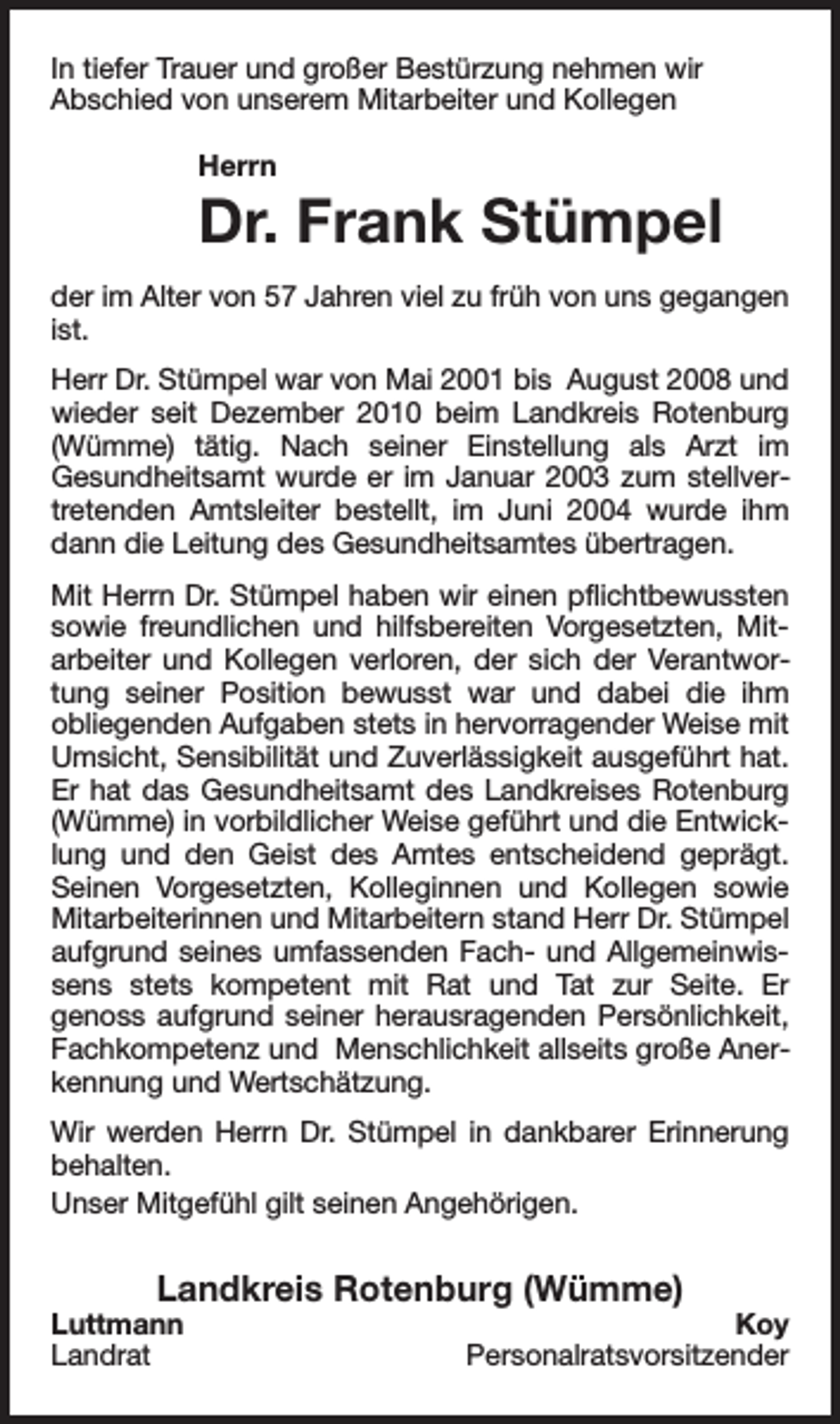 <p>In tiefer Trauer und großer Bestürzung nehmen wir<br />Abschied von unserem Mitarbeiter und Kollegen<br />Herrn</p><p>Dr. Frank Stümpel</p><p>der im Alter von 57 Jahren viel zu früh von uns gegangen<br />ist.<br />Herr Dr. Stümpel war von Mai 2001 bis August 2008 und<br />wieder seit Dezember 2010 beim Landkreis Rotenburg<br />(Wümme) tätig. Nach seiner Einstellung als Arzt im<br />Gesundheitsamt wurde er im Januar 2003 zum stellvertretenden Amtsleiter bestellt, im Juni 2004 wurde ihm<br />dann die Leitung des Gesundheitsamtes übertragen.<br />Mit Herrn Dr. Stümpel haben wir einen pflichtbewussten<br />sowie freundlichen und hilfsbereiten Vorgesetzten, Mitarbeiter und Kollegen verloren, der sich der Verantwortung seiner Position bewusst war und dabei die ihm<br />obliegenden Aufgaben stets in hervorragender Weise mit<br />Umsicht, Sensibilität und Zuverlässigkeit ausgeführt hat.<br />Er hat das Gesundheitsamt des Landkreises Rotenburg<br />(Wümme) in vorbildlicher Weise geführt und die Entwicklung und den Geist des Amtes entscheidend geprägt.<br />Seinen Vorgesetzten, Kolleginnen und Kollegen sowie<br />Mitarbeiterinnen und Mitarbeitern stand Herr Dr. Stümpel<br />aufgrund seines umfassenden Fach- und Allgemeinwissens stets kompetent mit Rat und Tat zur Seite. Er<br />genoss aufgrund seiner herausragenden Persönlichkeit,<br />Fachkompetenz und Menschlichkeit allseits große Anerkennung und Wertschätzung.<br />Wir werden Herrn Dr. Stümpel in dankbarer Erinnerung<br />behalten.<br />Unser Mitgefühl gilt seinen Angehörigen.</p><p>Landkreis Rotenburg (Wümme)</p><p>Luttmann<br />Landrat</p><p>Koy<br />Personalratsvorsitzender</p>