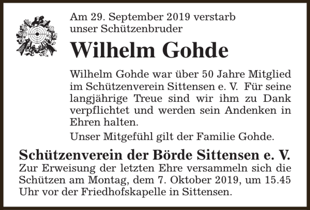 <p>Am 29. September 2019 verstarb<br />unser Schützenbruder</p><p>Wilhelm Gohde<br />Wilhelm Gohde war über 50 Jahre Mitglied<br />im Schützenverein Sittensen e. V. Für seine<br />langjährige Treue sind wir ihm zu Dank<br />verpflichtet und werden sein Andenken in<br />Ehren halten.<br />Unser Mitgefühl gilt der Familie Gohde.</p><p>Schützenverein der Börde Sittensen e. V.</p><p>Zur Erweisung der letzten Ehre versammeln sich die<br />Schützen am Montag, dem 7. Oktober 2019, um 15.45<br />Uhr vor der Friedhofskapelle in Sittensen.</p>