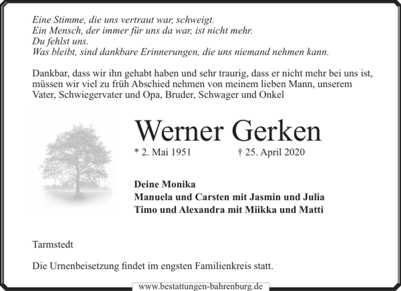 <p>Eine Stimme, die uns vertraut war, schweigt.<br />Ein Mensch, der immer für uns da war, ist nicht mehr.<br />Du fehlst uns.<br />Was bleibt, sind dankbare Erinnerungen, die uns niemand nehmen kann.<br />Dankbar, dass wir ihn gehabt haben und sehr traurig, dass er nicht mehr bei uns ist,<br />müssen wir viel zu früh Abschied nehmen von meinem lieben Mann, unserem<br />Vater, Schwiegervater und Opa, Bruder, Schwager und Onkel</p><p>Werner Gerken<br />* 2. Mai 1951</p><p>† 25. April 2020</p><p>Deine Monika<br />Manuela und Carsten mit Jasmin und Julia<br />Timo und Alexandra mit Miikka und Matti<br />Tarmstedt<br />Die Urnenbeisetzung findet im engsten Familienkreis statt.<br />www.bestattungen-bahrenburg.de</p>
