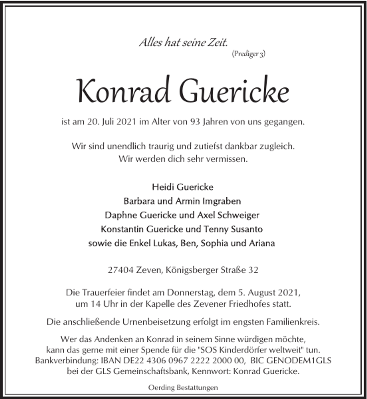 <p>Alles hat seine Zeit.</p><p>(Prediger 3)</p><p>Konrad Guericke<br />ist am 20. Juli 2021 im Alter von 93 Jahren von uns gegangen.<br />Wir sind unendlich traurig und zutiefst dankbar zugleich.<br />Wir werden dich sehr vermissen.</p><p>27404 Zeven, Königsberger Straße 32<br />Die Trauerfeier findet am Donnerstag, dem 5. August 2021,<br />um 14 Uhr in der Kapelle des Zevener Friedhofes statt.<br />Die anschließende Urnenbeisetzung erfolgt im engsten Familienkreis.<br />Wer das Andenken an Konrad in seinem Sinne würdigen möchte,<br />kann das gerne mit einer Spende für die "SOS Kinderdörfer weltweit" tun.<br />Bankverbindung: IBAN DE22 4306 0967 2220, BIC GENODEM1GLS<br />bei der GLS Gemeinschaftsbank, Kennwort: Konrad Guericke.<br />Oerding Bestattungen</p>