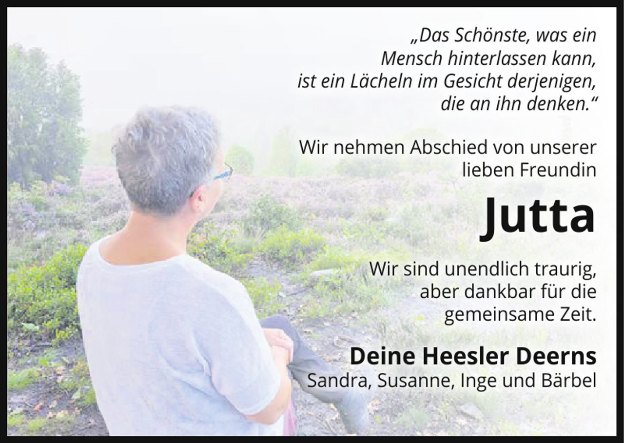 <p>„Das Schönste, was ein<br />Mensch hinterlassen kann,<br />ist ein Lächeln im Gesicht derjenigen,<br />die an ihn denken.“<br />Wir nehmen Abschied von unserer<br />lieben Freundin</p><p>Jutta<br />Wir sind unendlich traurig,<br />aber dankbar für die<br />gemeinsame Zeit.</p><p>Deine Heesler Deerns</p><p>Sandra, Susanne, Inge und Bärbel</p>