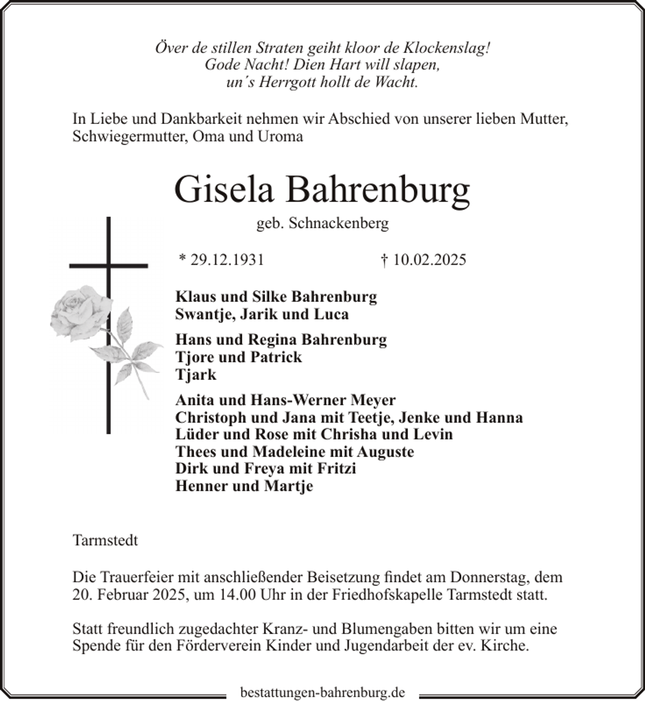 <p>Över de stillen Straten geiht kloor de Klockenslag!<br />Gode Nacht! Dien Hart will slapen,<br />un´s Herrgott hollt de Wacht.<br />In Liebe und Dankbarkeit nehmen wir Abschied von unserer lieben Mutter,<br />Schwiegermutter, Oma und Uroma</p><p>Gisela Bahrenburg<br />geb. Schnackenberg</p><p>* 29.12.1931</p><p>† 10.02.2025</p><p>Klaus und Silke Bahrenburg<br />Swantje, Jarik und Luca<br />Hans und Regina Bahrenburg<br />Tjore und Patrick<br />Tjark<br />Anita und Hans-Werner Meyer<br />Christoph und Jana mit Teetje, Jenke und Hanna<br />Lüder und Rose mit Chrisha und Levin<br />Thees und Madeleine mit Auguste<br />Dirk und Freya mit Fritzi<br />Henner und Martje<br />Tarmstedt<br />Die Trauerfeier mit anschließender Beisetzung findet am Donnerstag, dem<br />20. Februar 2025, um 14.00 Uhr in der Friedhofskapelle Tarmstedt statt.<br />Statt freundlich zugedachter Kranz- und Blumengaben bitten wir um eine<br />Spende für den Förderverein Kinder und Jugendarbeit der ev. Kirche.<br />bestattungen-bahrenburg.de</p>