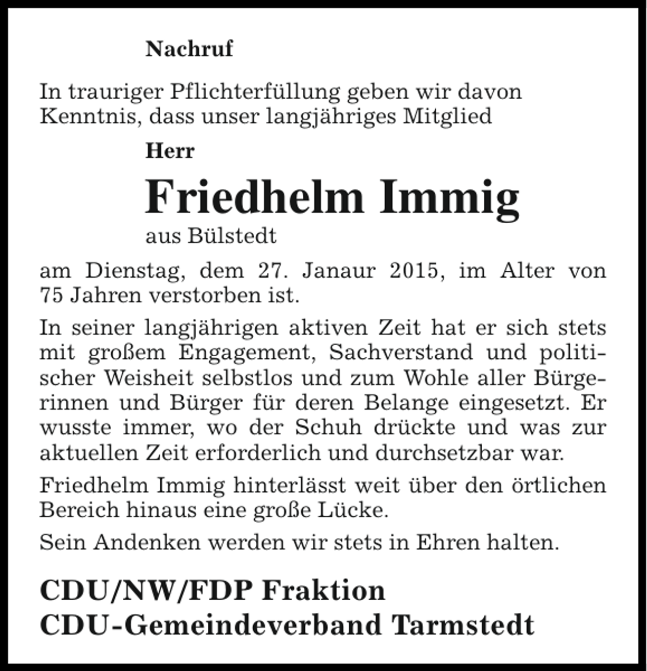 <p>Nachruf<br />In trauriger Pflichterfüllung geben wir davon<br />Kenntnis, dass unser langjähriges Mitglied<br />Herr</p><p>Friedhelm Immig<br />aus Bülstedt</p><p>am Dienstag, dem 27. Janaur 2015, im Alter von<br />75 Jahren verstorben ist.<br />In seiner langjährigen aktiven Zeit hat er sich stets<br />mit großem Engagement, Sachverstand und politischer Weisheit selbstlos und zum Wohle aller Bürgerinnen und Bürger für deren Belange eingesetzt. Er<br />wusste immer, wo der Schuh drückte und was zur<br />aktuellen Zeit erforderlich und durchsetzbar war.<br />Friedhelm Immig hinterlässt weit über den örtlichen<br />Bereich hinaus eine große Lücke.<br />Sein Andenken werden wir stets in Ehren halten.</p><p>CDU/NW/FDP Fraktion<br />CDU-Gemeindeverband Tarmstedt</p>