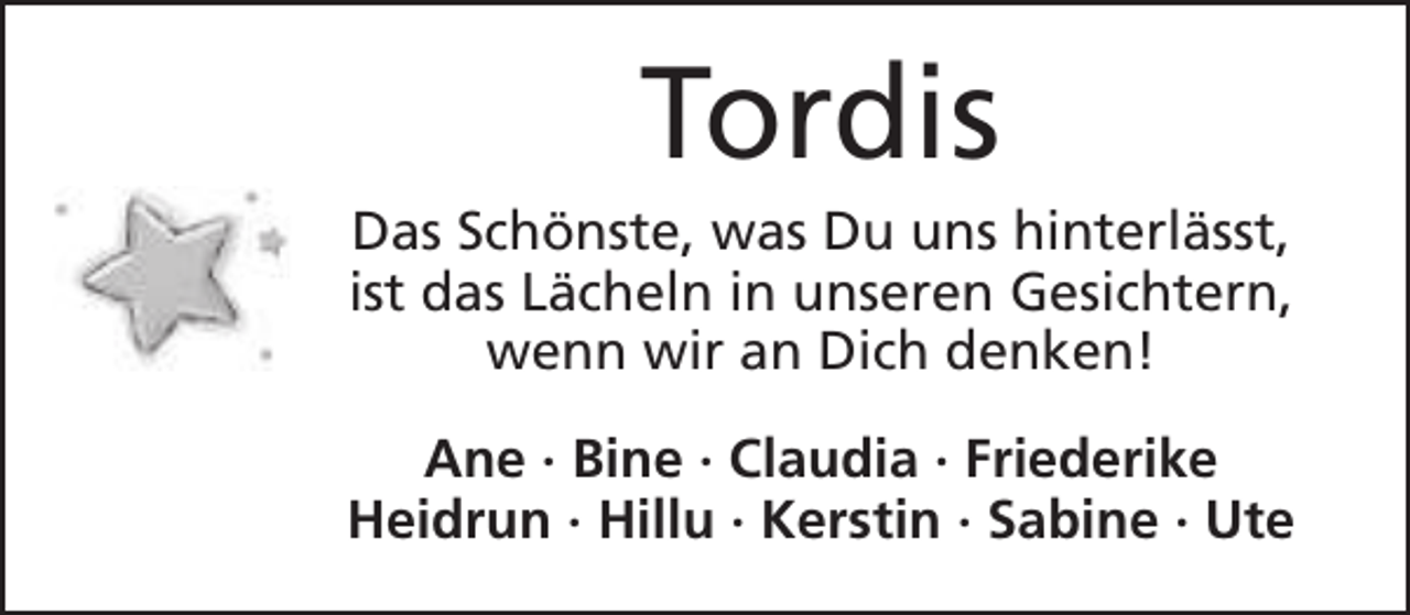 <p>Tordis</p><p>Das Schönste, was Du uns hinterlässt,<br />ist das Lächeln in unseren Gesichtern,<br />wenn wir an Dich denken!<br />Ane · Bine · Claudia · Friederike<br />Heidrun · Hillu · Kerstin · Sabine · Ute</p>