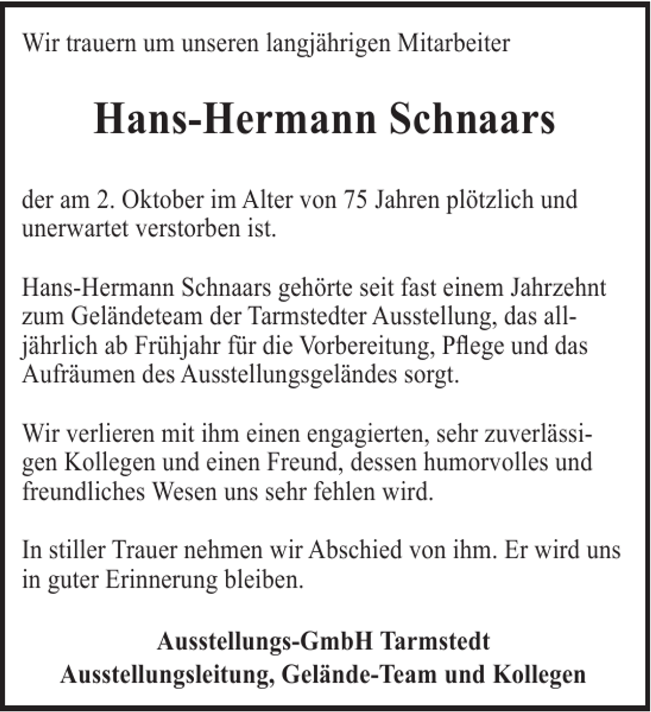 <p>Wir trauern um unseren langjährigen Mitarbeiter</p><p>Hans-Hermann Schnaars<br />der am 2. Oktober im Alter von 75 Jahren plötzlich und<br />unerwartet verstorben ist.<br />Hans-Hermann Schnaars gehörte seit fast einem Jahrzehnt<br />zum Geländeteam der Tarmstedter Ausstellung, das alljährlich ab Frühjahr für die Vorbereitung, Pflege und das<br />Aufräumen des Ausstellungsgeländes sorgt.<br />Wir verlieren mit ihm einen engagierten, sehr zuverlässigen Kollegen und einen Freund, dessen humorvolles und<br />freundliches Wesen uns sehr fehlen wird.<br />In stiller Trauer nehmen wir Abschied von ihm. Er wird uns<br />in guter Erinnerung bleiben.<br />Ausstellungs-GmbH Tarmstedt<br />Ausstellungsleitung, Gelände-Team und Kollegen</p>