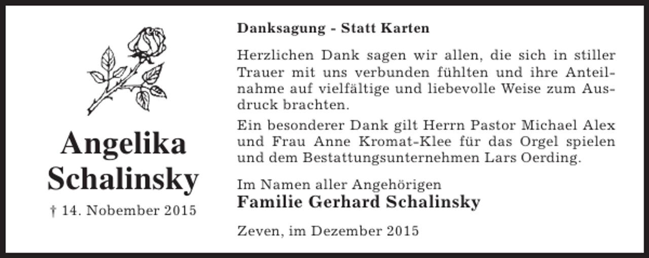 <p>Danksagung - Statt Karten</p><p>Angelika<br />Schalinsky<br />† 14. Nobember 2015</p><p>Herzlichen Dank sagen wir allen, die sich in stiller<br />Trauer mit uns verbunden fühlten und ihre Anteilnahme auf vielfältige und liebevolle Weise zum Ausdruck brachten.<br />Ein besonderer Dank gilt Herrn Pastor Michael Alex<br />und Frau Anne Kromat-Klee für das Orgel spielen<br />und dem Bestattungsunternehmen Lars Oerding.<br />Im Namen aller Angehörigen</p><p>Familie Gerhard Schalinsky<br />Zeven, im Dezember 2015</p>